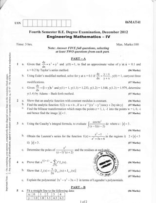 USN                                                                                                     O6MAT41


                         Fourth Semester B.E. Degree Examination, December 2012
                                           Engineering Mathematics - IV
            Time: 3 hrs.                                                                                   Max. Marks:100
                                            Note: Answer FIVEfull questions, selecting
       o                                         ut least TI,YO questions from each part.
       o
       o
       !
       o.                                                            PART _ A
             1 a. Given that +=x2 +y'                    and y(0)=1, to find an approximate value of v         at   .*   :   0.1 and
                                    dx
       ()
       c3
       ()
                        x:0.2   by Taylor's series method.                                                               (06 Marks)

                                                                                         if {y - y-*,y(0):
       !

bor                b.   UsingEuler'smodifiedmethod, solveforyatx:0.1                                          l,carryoutthree
                                                                                            dx v+x
s-
                        modifications.                                                                                   (07 Marks)
=6
'-o
,-t
 =oo
       '
                   c.   Given  I=(t+y)*'andy(1):1,y(l.1):1                      .233,y(1.2):1548,y(1.3):1.979,determine
.= a-i                          ox
gdi                     y(1.4) by Adams - Bash forth method.                                                             (07 Marks)
oE
eO
=P
                   a.   Show that an analyic function with constant modulus is constant.                   (06 Marks)
o2                 b.   Findtheanallticfunction f(2)=u+iv,if u=e-*{(x'-y')cosy+2xysiny} (07Marks)
a=
                   c'   Find the bilinear transformation which maps the points z: 1, i, -1 into the points w: i, 0, -i
oc)                     and hence find the image
                                                         lrl.t.                                                          (07 Marks)

50c
             3 a.       Using the Cauchy's integral formula, to evaluate
                                                                                          tlil"    dz where c : lzl=2.
a6                                                                                    l,
                                                                                     l (,-1)(z-2)
                                                                                                =,
-ao
 LO
                                                                                                                         (06 Marks)
 o€
:? C)             b. obtain the Laurent's series for the function f (z) = ."          the regions i) z <lzl<l
sQ.
Fg

o..
                                                                             ='
                                                                         z- +52+6 -in
                        ii) lrlrt.                                                                                       (07 Marks)

ed                                                              Z,
C.-
                  c.    Determine the poles       of                     and the residues at                             (07 Marks)
h12
t.2                                                    (, -1)' (z + 2)                     fa(
X9
c50
                                                                                          'sa/
                                                                                         /s
o=
tr>
             4 a. prove that e%ex'= it'J,(x).                                            i2t                             (06 Marks)
5-
=o

(r<               b. Show that J, (><) =                  (x) + J,-, (r)l                                                (07 Marks)
-     C.l                                        ;;*,
o                                                                                                                        (07 Marks)
o
                  c.    Explain the polynomial 2x3 -            x' -3x + 2 in terms of Legendre's polynomials.
a                                                                    PART _ B
             5a.        Fit a straisht line to the follow ing data:                                                      (06 Marks)
                                                 a
                         x: 0       I      2     J     4
                                           aa
                         v:   1.0    1.8   J.J    4.5     6.3
                                                                             I of2
 