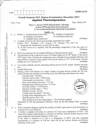 (
                                     /
                USN
                                                                                                         lOME/AU43

                            Fourth Semester B.E. Degree Examination, December 2Ol2
                                               Applied Thermodynamics
                Time: 3 hrs.                                                                         Max. Marks:100
                                          Note: l. Answer FIYEfull questions, selecting
                                                  at leust TWO questionsfrom each part.
                                                2. (Jse of thermodynamic data book is permitted.
          ()
                                                               PART _ A
          o
          o      L a.      Define:   i)                       ratio
                                        Stoichiometric air-fuel           ii) Enthalpy of combustion
          a                        iii) Enthalpy of formation              iv) Combustion efficiency
                                   v) Adiabatic  flame temperature.                                       (10 Marks)
                      b.   A sample of fuel has the following percentage composition by weight:
          (.)
                           Carbon :83oh, Hydrogen : 7lo/o, Oxygen :3oh, Nitrogen :2%, Ash: 1oZ
          ()
          L
                           i) Determine the stoichiometric air fuel ratio by mass.
    3e                     ii) If 20oZ excess air is supplied, find the percentage composition of dry flue gases by
                                   volume.                                                                     (10 Marks)


    -*t          2 a.      Derive an expression for air-standard efficiency of limited pressure cycle.         (10 Marks)
    Eoo
                   b.      The pressur.i on the compression curve of    a diesel engine are at 1/8th stroke l.4bat and at
    .=    o.l
                           7/8th stroke 14bar. Estimate the compression ratio. Calculate the air standard efficiency and
    b9!
    oc                     mean effective pressure of the engini if the cut-off occurs at llllth of the stroke. Assume
    -o                                                                                                          (10 Marks)
                           initially air is at 1 bar and 27oC.
                 3 a.      List out the methods used for measuring friction power of an IC engine. Explain motoring
                           test.                                                                               (05 Marks)
    a:;

    o()               b.   Explain Morse test.-                                                            (05 Marks)
                      c.   During a trial of 60 minutes on a single cylinder oil engine having cylinder dia 300 mm,
    ootr                   stroke 450 mm and working on two-stroke cycle, the following observations were made:
                                 Total fuel used: 9.6 litres
    PG
                                 Calorific value of fuel:45000 kJ/kg
                                 Total number of revolutions : 12624
    !(g

     o!                          Gross mean efTective pressure : 7 .24 bar                           4
     :q
     tro-                        Pumping   mean effective pressure: 0.34 bar                        t1
     o-i                         Net load on brake : 3150 Newton
     OE                          Diameter of brake drum: 1.78 m                                      ':
     ao
     alt                         Diameter of rope:40 mm                                              
     LO                          Cooling water circulated: 545 litres
                                 Cooling water temperature rise : 25oC
     5-6
     v,
     ^:
     bo-
     cao                         Specific gravity of oil = 0.8
                                 Heat carried away by the exhaust gases : I5oh total heat supplied.
     'o)=
     o. ii
     tr>
     =o
     U
                           Determine IP, BP and mechanical efficiency. Draw up the heat balance sheet on minute
                           basis.                                                                               (10 Marks)
    (r<
    -i 6i
                 4a.       With a schematic diagram, explain the working of reheat vapour power cycle and deduce an
                           expression for cycle efficiency.
     O
     o                                                                                                       (10 Marks)
    Z
                      b.   Aiurbine is suiplied with steam at a pressure of 32 bar and a temperature of     410oC. The

     o
                           steam then expands isentropically to a pressure of 0.08 bar. Find the dryness fraction at the
     o.
                           end of expansion and thermal efficiency of the cycle.
                           If the stiam is reheated at 5.5 bar to a temperature of 400"C and then expanded
                           isentropically to a pressure of 0.08 bar, what will be the dryness fraction and thermal
                           efficiency of the cycle?                                                           (10 Marks)
 