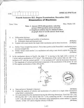 -:,.--

/



                  USN
                                                                                                IOME/AU|PMITL44

                              Fourth Semester B.E. Degree Examination, December 2012
                                                 Kinematics of Maehines
                  Time: 3 hrs.                                                                          Max. Marks:100
                                            Note: 1. Answer FIVEfull questions, selecting
                                                     at least TWO questions from each part.
           ()
           (.)                                   2. Gruphical solution moy be obtained either
           o                                         on graph sheet or on the unswer book itself,
           0.

                                                                PART _ A
           C)
                   I a.      Differentiate between:
           ()                i) Degree of freedom and mobility of mechanism'
     ox                      ii) Kinematic chain and kinematic pair.                                           (08 Marks)
                        b.   Explain with a neat sketch, the single slider mechanism and its three inversions. (12 Marks)


     )ll
                   2 a.      Define 'Exact straight line motion'. Prove that a point on the Peaucellier's mechanism traces
     =A                      an exact straight line.                                                            (10 Marks)
     .! cr
                        b.   Define 'Quick return motion' in a mechanism and using a neat sketch explain the drag link
     :bo                                                                                                        (10 Marks)
     E6)                     mechanism.
     e0
     EE
     o3            3    In the mechanism shown in Fig.Q3, the slider 'C' is moving to the right with a velocity of
      o=
     .=o                1 m/sec and an accelerationof 2.5 m/sec2. The dimension of the various links are AB
                                                                                                                 :3 m,
     AP                 inclined at 45o with the vertical and BC : 1.5 m inclined at 45" with the horizontal. Determine
     oc)
                        i)  The magnitude of vertical and horizontal component of the acceleration of the points 'B' and
                        ii) The angular acceleration of links AB and BC.                                       (20 Marks)
     OE
     50tr
     -o                                                             ft
      ,6


     -4()
      OE
      o-a

      ;o
      o=
      ai
                                                                   l--k;             rZ
                                                                                   l"Sr-r

      GE
      !o                                                       D   +--
      >'3                                                                   C                              j8g{-
      a0-                                                                Fig.Q3
      tr oL)
      o=
      o. ;i
      tr>
      o.
                   4 a.      State and prove 'Kennedy's   theorem'.                                            (06 Marks)

     U<
                     b.      Explain the analysis of velocity and acceleration of a piston in a single slider mechanism
            C']
                             using Klein's construction.                                                       (06 Marks)
                                                                                                                    :
     -
                        c.   For a pin jointed four bar mechanism having the following dimensions. Fixed link AD 4rn,
      o
      o                                      :                                                      :
                             Driving link AB 1.5m, Driven link CD :2.5m, connecting rod BC 3m and angle BAD
     Z
                             is 60'. Link AB rotates at25 rpm. Determine using instantaneous centre method i) Angular
      L
      o                      velocity of link 'CD' and ii) Angular velocity of link BC.                        (08 Marks)
      a

                                                                           I of2
 