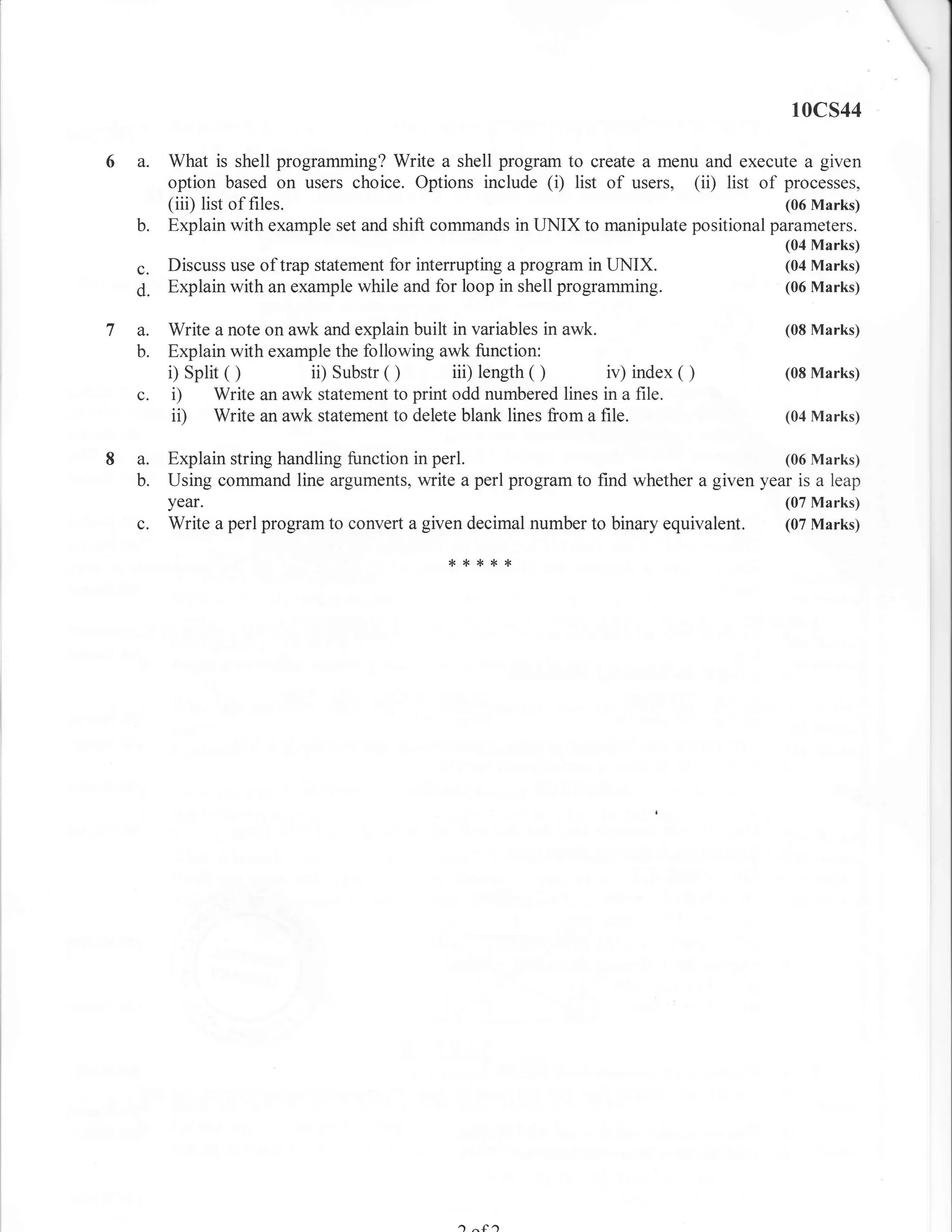 10cs44

  a.   What is shell programming? Write a shell program to create a menu and execute a given
       option based on users choice. Options include (i) list of users, (ii) list of processes,
       (iii) list of files.                                                           (06 Marks)
  b.   Explain with example set and shift commands in UNIX to manipulate positional parameters.
                                                                                      (04 Marks)
  c.   Discuss use of trap statement for interrupting a program in UNIX.              (04 Marks)
  d.   Explain with an example while and for loop in shell programming.               (06 Marks)


7 a.   Write a note on awk and explain built in variables in awk.                     (08 Marks)
  b.   Explain with example the following awk function:
              o
       i) split          ii) Substr o                  o
                                             iii) length          iv) index   o       (08 Marks)
  c.    i) Write an awk statement to print odd numbered lines in a file.
        ii) Write an awk statement to delete blank lines from a file.                 (04 Marks)


  a.   Explain string handling function in perl.                                     (06 Marks)
  b.   Using command line arguments, write a perl program to find whether a given year is a leap
       year.                                                                         (07 Marks)
  c.   Write a perl program to convert a given decimal number to binary equivalent.  (07 Marks)

                                            ,f****




                                              a
 