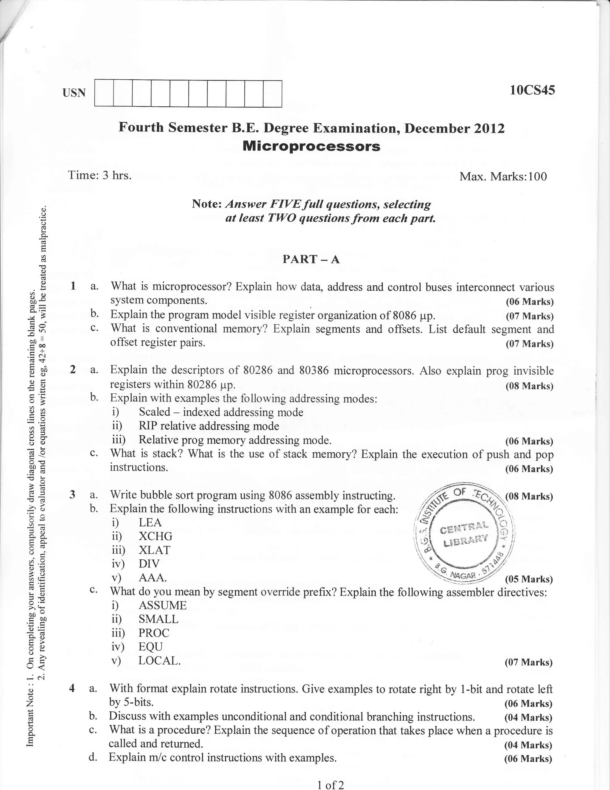 /


                USN                                                                                               10cs4s

                             Fourth Semester B.E. Degree Examination, Decemb er 2Ol2
                                                       Microprocessors
                Time: 3 hrs.                                                                          Max. Marks:100

          0.)
                                            Note: Answer FIYEfull questions, selecting
          o
          C)
                                                  at least TWO questionsfrom eoch part.
          !
          a

                                                                PART _ A
          (.)
          2
          (.)
                 I a.      What is microprocessor? Explain how data, address and control buses interconnect various
    ()X
                           system components.                                                        (06 Marks)
                      b.   Explain the program model visible register organization of 8086 pp.       (07 Marks)
                      c.   What is conventional memory? Explain segments and offsets. List default segment and
    f^r
    =h

                           offset register pairs.                                                    (07 Marks)
    troo
    .=N

    gd           2a.       Explain the descriptors of 80286 and 80386 microprocessors. Also explain prog invisible
    ogl                    registers within 80286 pp.
    -o                                                                                                 (08 Marks)
                      b.   Explain with examples the following addressing modes:
    *,a
                           i)     Scaled - indexed addressing mode
    a=
                           ii)    RIP relative addressing mode
    o()                    iit)   Relative prog memory addressing mode.                                (06 Marks)
    c6O               c.   What is stack? What is the use of stack memory? Explain the execution of push and pop
    botr                   instructions.                                                               (06 Marks)

    -€          3 a. Write bubble sort program using 8086 assembly instructing.
    -od
    'Ca           b. Explain the following instructions with an example for each:
     or=             i) LEA                                                                      &flit{Tfr'lc-
     ?o
     so-             ii) xcHG                                                                     LB&i#"irii'd
    o     _:'        iii) XLAT
    o=               ir) DIV
    AE               v) AAA.
    LO                c.   What do you mean by segment override prefix? Explain the following assembler directives:
    v,
    ^:
    bo-
                           i)   ASSUME
    tro0
    o=
                           ii)    SMALL
    90                     iii)   PRoc
     5:
    =o                     iv)    EQU
    rJ<                    v)     LOCAL.                                                                         (07 Marks)

    -N
    o
    o
                4 a.       With format explain rotate instructions. Give examples to rotate right by 1-bit and rotate left
                           by 5-bits.                                                                          (06 Marks)
                      b.   Discuss with examples unconditional and conditional branching instructions. (04 Nlarks)
    o
    a                 c.   What is a procedure? Explain the sequence of operation that takes place when a procedure is
                           called and returned.                                                               (04 Marks)
                      d.   Explain m/c control instructions with examples.                                    (06 Marks)


                                                                       1   of2
 