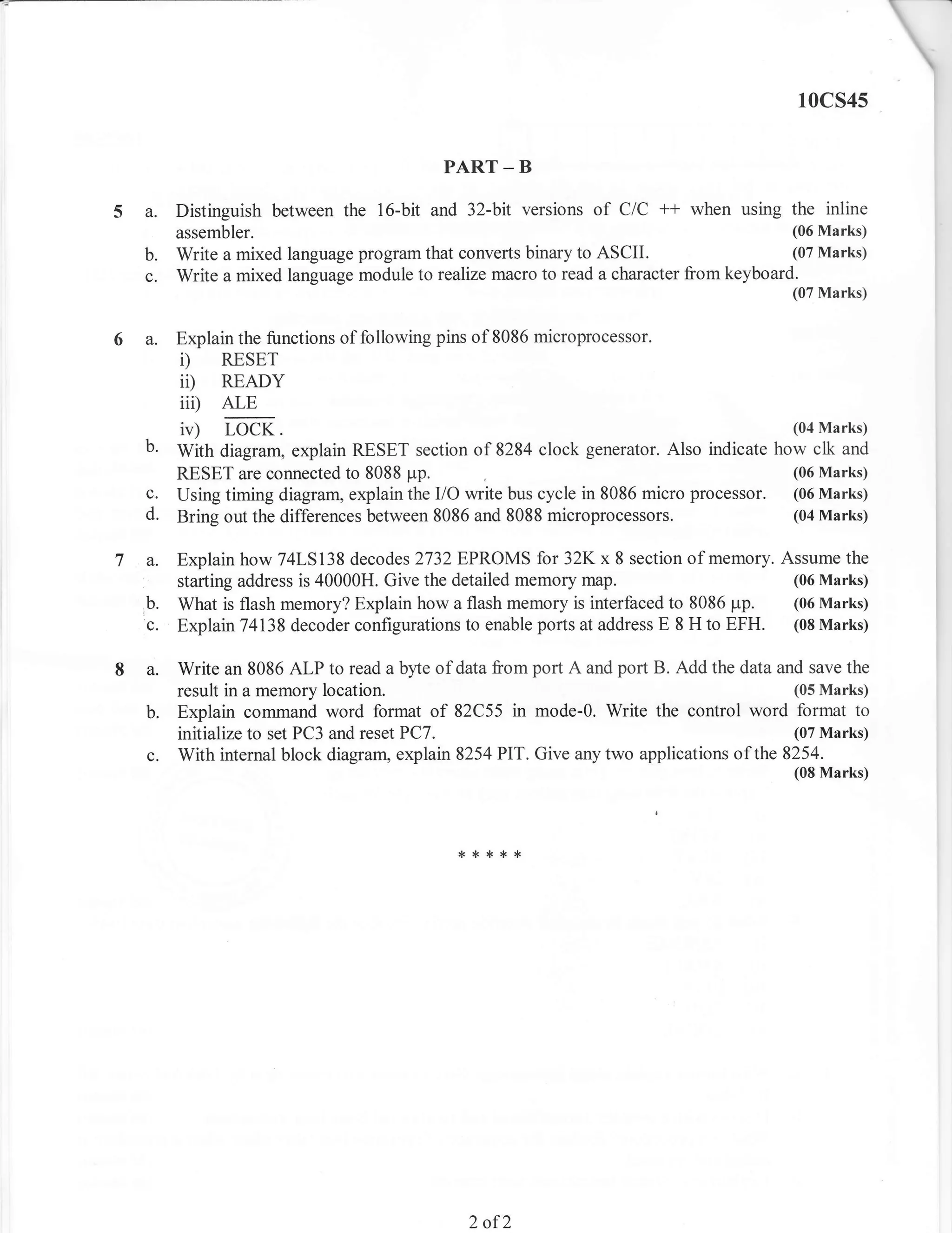10cs4s


                                          PART _ B

5a.    Distinguish between the 16-bit and 32-bit versions     of C/C ** when using the inline
       assembler.                                                                       (06 Marks)
  b.   Write a mixed language program that converts binary to ASCII.                    (07 Marks)
  c.   Write a mixed language module to realize macro to read a character from keyboard.
                                                                                        (07 Marks)


6a.    Explain the functions of following pins of 8086 microprocessor.
       i)    RESET
       ii)   READY
       iii)   ALE
       iv)    LOCK.                                                                     (04 Marks)
  b.   With diagram, explain RESET section of 8284 clock generator. Also indicate how clk and
       RESET are connected to 8088 pp.                                                  (06 Marks)
  c.   Using timing diagram, explain the I/O write bus cycle in 8086 micro processor.   (06 Marks)
  d.   Bring out the differences between 8086 and 8088 microprocessors.                 (04 Marks)


  a.   Explain how 74LS138 decodes 2732EPROMS for 32Kx 8 section of memory. Assume the
       starting address is 40000H. Give the detailed memory map.                     (06 Marks)
  b.   What is flash memory? Explain how a flash memory is interfaced to 8086 pp.    (06 Marks)
  c.   Explain 74138 decoder configurations to enable ports at address E 8 H to EFH. (08 Marks)


8a.    Write an 8086 ALP to read a byte of data from port A and port B. Add the data and save the
       result in a memory location.                                                     (05 Marks)
  b.   Explain command word format of 82C55 in mode-0. Write the control word format to
       initialize to set PC3 and reset PC7.                                             (07 Marks)
  c.   With internal block diagram, explain 8254 PIT. Give any two applications of the 8254.
                                                                                        (08 Marks)




                                            {<***{<




                                              2   of2
 