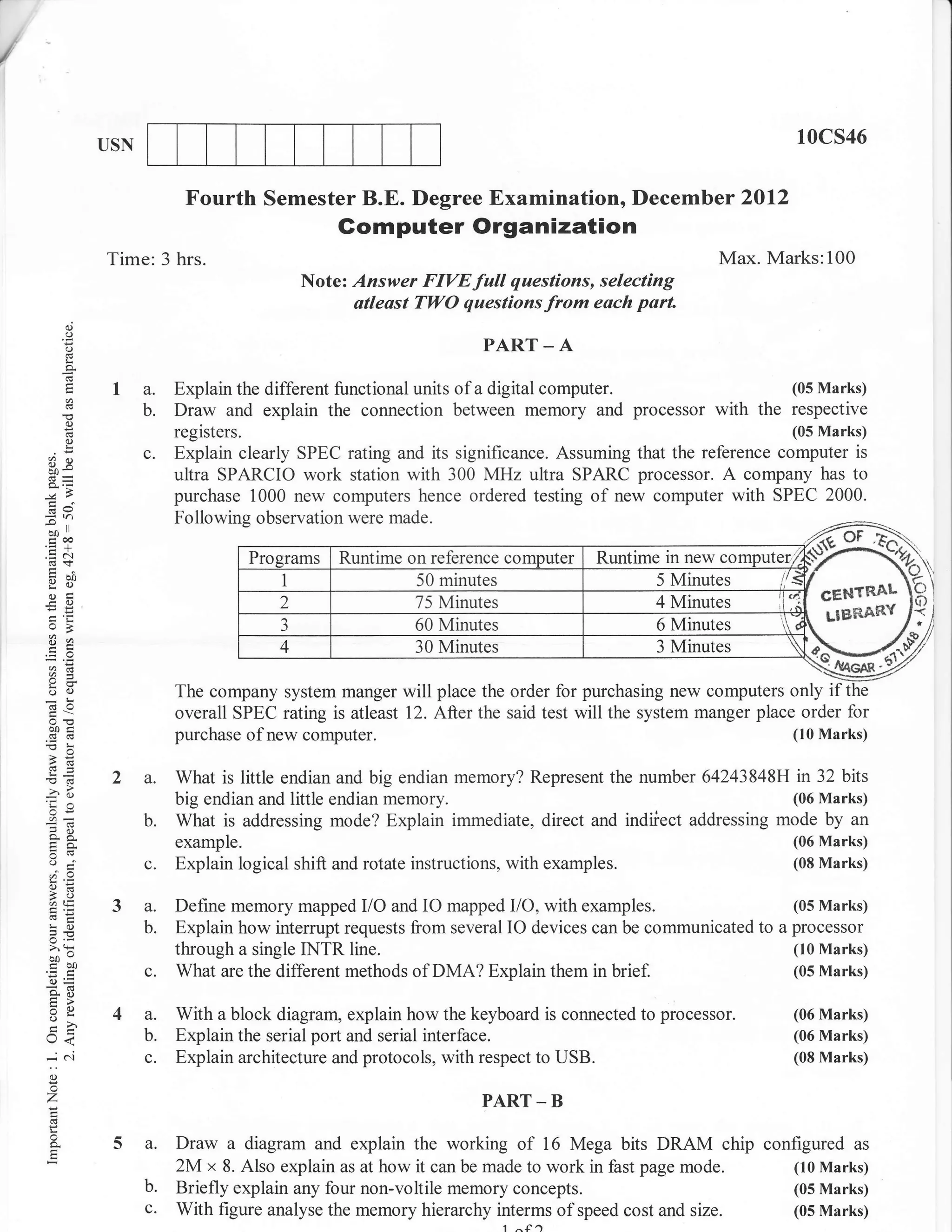 /


                 USN                                                                                              10cs46

                             Fourth Semester B.E. Degree Examination, Decemb er 2Ol2
                                                  Gomputer Organization
                 Time: 3 hrs.                                                                        Max. Marks:100
                                             Note: Answer FIVEfull questions, selecting
                                                   atleast TWO questions from each part.
           (J
           o
           o                                                           PART _ A

                       a.   Explain the different functional units of a digital computer.         (05 Marks)
                       b.   Draw and explain the connection between memory and processor with the respective
           (.)

           (.)
                            registers.                                                                        (05 Marks)

    3q                 c.   Explain clearly SPEC rating and its significance. Assuming that the reference computer is
                            ultra SPARCIO work station with 300 MHz ultra SPARC processor. A company has to
                            purchase 1000 new computers hence ordered testing of new computer with SPEC 2000.
    :n                      Following observation were made.
    bJl
     troo
    .= a.t
           I




                                                   Runtime on reference co            Runtime in new computer.;
                                                                                                                      Ioi
    96'                                                     50 minutes                       5 Minutes
    ogl
    eO                                                      75 Minutes                       4 Minutes

    E*
    a:

    o(.)
    (d0
                                                            60 Minutes
                                                            30 Minutes
                                                                                             6 Minutes
                                                                                             3 Minutes

                            The company system manger will place the order for purchasing new computers only if
                                                                                                                    M/
                            overall SPEC rating is atleast 12. After the said test will the system manger place order for
     ooi                                                                                                       (10 Marks)
     (B(3                   purchase of new computer.
    -o:
    a6

    <s            2a.       What is little endian and big endian memory? Represent the number 64243848H in 32 bits
    -? d)
    'Ca                     big endian and little endian memory.                                        (06 Marks)
     or=
                       b.   What is addressing mode? Explain immediate, direct and indiiect addressing mode by an
    o-A                     example.                                                                              (06 Marks)
                       c.   Explain logical shift and rotate instructions, with   examples.                       (08 Marks)
    r.9
    a=
    t- ri,
    Ntr
                  3a.       Define memory mapped I/O and IO mapped I/O, with examples.                      (05 Marks)
    !o                 b.   Explain how interrupt requests flom several lO devices can be communicated to a processor
    5.v
    >'h
    bo-                     through a single INTR line.                                                     (10 Marks)
    coo                c.   What are the different methods of DMA? Explain them in brief.                   (05 Marks)
    0)=
    o;i
    :o
    o-            4a.       With a block diagram, explain how the keyboard is connected to processor.             (06 Marks)
    J<                b.   Explain the serial port and serial interface.                                         (06 Marks)
    -..l               c.   Explain architecture and protocols, with respect to USB.                              (08 Marks)
     o
    z                                                                  PART _ B
     o
                  5a.       Draw a diagram and explain the working of 16 Mega bits DRAM chip configured as
                            2M x 8. Also explain as at how it can be made to work in fast page mode. (10 Marks)
                       b.   Briefly explain any four non-voltile memory concepts.                                 (05 Marks)
                       c.   With figure analyse the memory hierarchy interms of speed cost and   size.            (05 Marks)
 