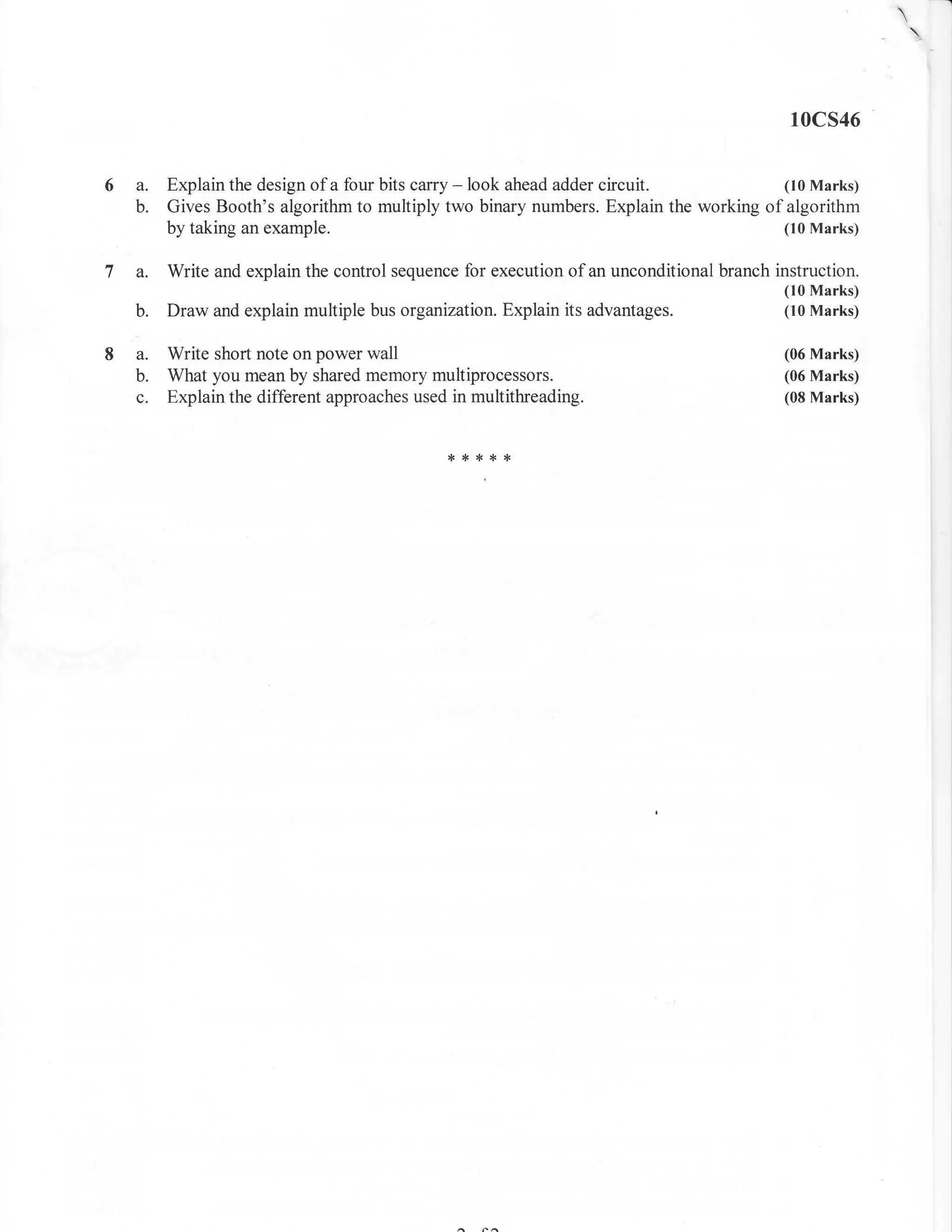 -l
                                                                                                      
                                                                                                          


                                                                                          10cs46


6a.    Explain the design of a four bits carry - look ahead adder circuit.            (10 Marks)
  b.   Gives Booth's algorithm to multiply two binary numbers. Explain the working of algorithm
       by taking an example.                                                          (10 Marks)


7 a.   Write and explain the control sequence for execution of an unconditional branch instruction.
                                                                                         (10 Marks)
  b.   Draw and explain multiple bus organization. Explain its advantages.               (10 Marks)


8 a.   Write short note on power wall                                                    (06 Marks)
  b.   What you mean by shared memory multiprocessors.                                   (06 Marks)
  c.   Explain the different approaches used in multithreading.                          (08 Marks)



                                            {<**{<*
 