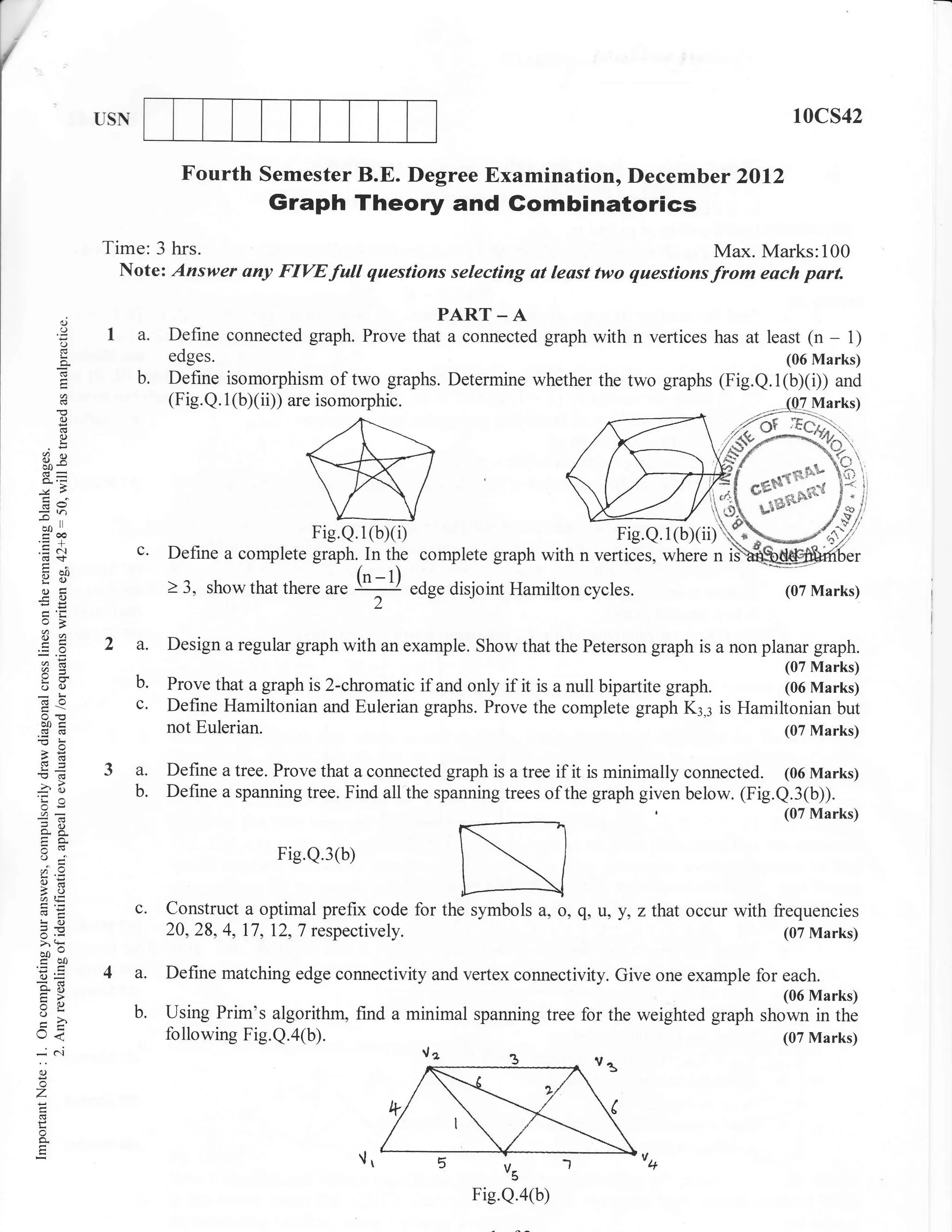 i
                USN                                                                                             10cs42

                             Fourth Semester B.E. Degree Examination, Decemb er 2Ol2
                                        Graph Theory and Gombinatorics
                Time: 3 hrs.                                                          Max. Marks:100
                  Note: Answer any FIVEfull questions selecting ut least two questionsfrom each part.

           (J                                               PART _ A
          o
          o
                 I a.      Define connected graph. Prove that a connected graph with n vertices has at least (n      - 1)
          g                edges.                                                                              (06 Marks)
                      b.   Define isomorphism of two graphs. Determine whether the two graphs (Fig.Q.1(b)(i)) and
                           (Fig. Q. 1 (b)(ii)) are isomorphic.
          C)

          o
          L

     a)X

     d9

    ;,
     troo                                    Fie.Q.1(bxi)
    .=N
     cn <f,
                      c.   Define a complete graph. In the complete graph with n vertices, where n
     :1 0l)
     Y()                   ) 3, showthat           ur.
                                                         ('-t)
     .)tr
    -.ca)
                                           there                 edge disjoint Hamilton cycles.                (07 Marks)
                                                           2

                2 a.       Design a regular graph with an example. Show that the Peterson graph is a non planar graph.
     a=                                                                                                     (07 Marks)
     oO               b.   Prove that a graph is 2-chromatic if and only if it is a null bipartite graph.   (06 Marks)
     (d0              c.   Define Hamiltonian and Eulerian graphs. Prove the complete graph K3,3 is Hamiltonian but
     o0e
     (nd                   not Eulerian.                                                                    (07 Marks)
     ,6

    E6                     Define a tree. Prove that a connected graph is a tree if it is minimally connected. (06 Marks)
    rao                    Define a spanning tree. Find all the spanning trees of the graph given below. (Fig.Q.3(b)).
     oi=
                                                                                                               (07 Marks)
    :9
    "c                                     Fig.Q.3(b)
    ;o
    6=
    A,i,
                      c.   Construct a optimal prefix code for the symbols a, o, g, u, y, zthat occur with frequencies
    !o
    5.v                    20,28, 4, 17, 12,7 respectively.                                                  (07 Marks)
    >' (ts
    i50
    o=
    go
                4a.        Define matching edge connectivity and vertex connectivity. Give one example for each.
    tr>
    Xo
    VL
    o                 b.   Using Prim's algorithm, find a minimal spanning tree for the weighted graph     rn"ffiTlT]
    U<                     following Fig.Q.a@).                                                               (07 Marks)
    <N
     o
    '7




                                                                             Vs

                                                                         Fig.Q.a(b)
 