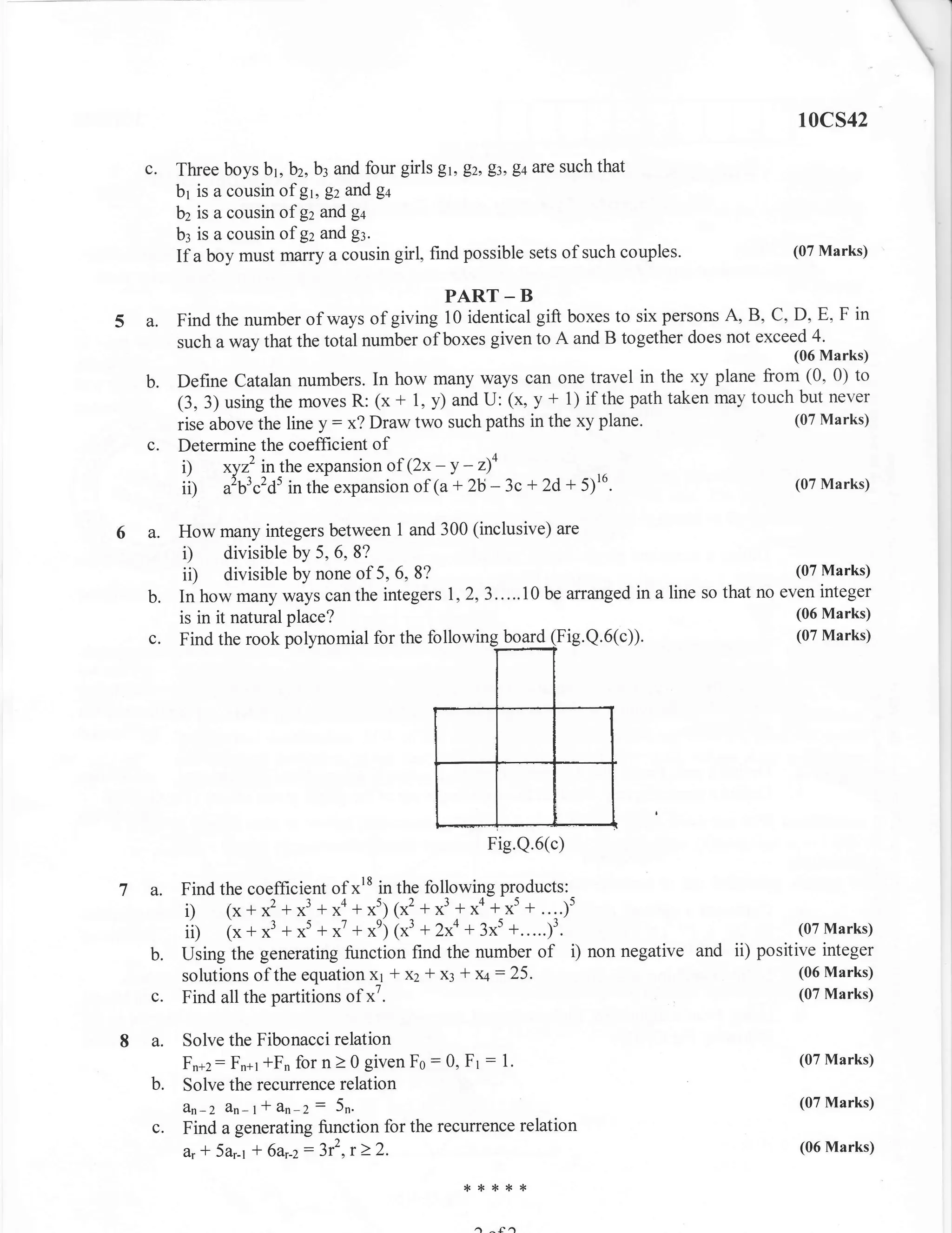10cs42

  c.       Three boys b1, bz, b: and four girls Et, Ez, Et, gt are such that
           br is a cousin of gt, Ez and g+
           bz is a cousin of gz and g+
           b3 is a cousin of gz and g:.
           If a boy must marry a cousin girl, find possible sets of such couples.                (07 Marks)


                                               PART - B
5A.        Find the number of ways of   giving 10 identical gift boxes to six pelsons A, B, C, D, E, F in
           such a way that the total number of boxes given to A and B together does not exceed 4.
                                                                                                 (06 Marks)

  b.       Define Catalan numbers. In how many ways can one travel in the xy plane from (0, 0) to
           (3, 3) using the moves R: (x + 1, y) and U: (x, y + 1) if the path taken may touch but never
           rise above the line y: x? Draw two such paths in the xy plane.                    (07 Marks)
      c.   Determine the coefficient of
            i) xyz' inthe expansion of (2x - Y - z4
            ii) a'bl.'dt in the expansion of (a + 2b - 3c + 2d + 5)'o.                       (07 Marks)


6a.        How many integers between 1 and 300 (inclusive) are
            i) divisible by 5, 6, 8?
            ii) divisible by none of 5, 6, 8?                                                     (07 Marks)
      b.   In how many ways can the integer s 1,2,3 . . ... 10 be arranged in a line so that no even integer
           is in it natural place?                                                                (06 Marks)
      c.   Find the rook polynomial for the followin              ig.Q.6(c)).                     (07 Marks)




                                                        Fig.Q.6(c)

7a.        Find the coefficient of xr8 in the following products:
           i) (x*x2 +x3 +*o+*t) 1x2 +x3 +xa**',+....)t
           iil (x * x3 + x5 + *' + *') 1x3 + 2xa + 3xs +.....;1.                                 (07 Marks)
      b.   using the generating function find the number of i) non negative and             positive integer
           solutions of the equation x1 * x2 a x: +   x4: 25.                                     (06 Marks)
      c.   Find all the partitions of x7.                                                         (07 Marks)


8a.        Solve the Fibonacci relation
           Fn+z : Fn+r fFn for n 2 0 given Fo
                                              : 0, Ft : 1.                                        (07 Marks)
      b.   Solve the recurrence relation
           An-2 dn- I * an . 2: 5n.                                                               (07 Marks)
      c.   Find a generating function for the recumence relation
           iL * 5o.-r + 6ar-z:3r2,r) 2.                                                           (06 Marks)

                                                   *{<*{<+

                                                      a^f^
 