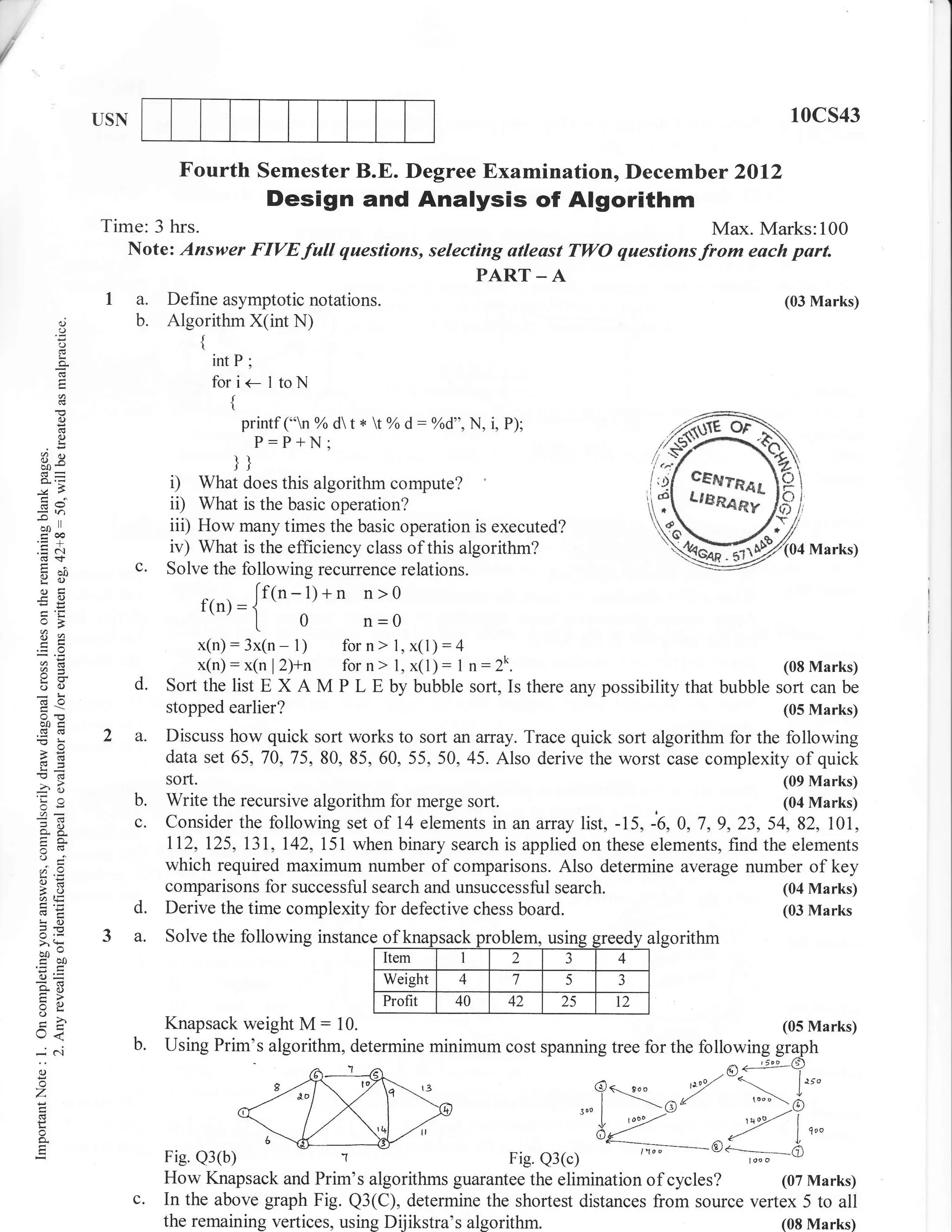 I
/

                   USN                                                                                                 10cs43

                               Fourth Semester B.E. Degree Examination, Decemb er 2012
                                                  Design and Analysis of Algorithm
                   Time: 3 hrs.                                                                            Max. Marks:100
                      Note: Answer FIVE                full   questions, selecting atleast TWO questions from each part.
                                                                               PART _ A
                    1a.       Define asymptotic notations.                                                            (03 Marks)
              d
              o
                         b.   Algorithm X(int N)
              ()                    {
              a.                        intP;
              E                         fori<-ltoN
                                          {
              o                               printf ("n % d t * tYo d: Yod", N, i, P);
              I                                 P:P+N;
         3e                               lt
                                          JI
                              i)   What does this algorithm compute?
         6v                   ii)  What is the basic operation?
        -.o
         ool
         trca
                              iii) How many times the basic operation is executed?
        .= .-.1
         (d+
                              iv) What is the efficiency class of this algorithm?                                        Marks)
         9il
                         c.   Solve the following recurence relations.
         otr                                                        n>0
         -o
        EP
                                    t(n). = {[f(n-l)+n
         o>                                      0
                                                |.                  n=0
        EE
                                    x(n): 3x(n - 1)           for n > 1, x(1):4
                                    x(n): x(n l2)+n                           :
                                                              for n > 1, x(l) I n:2k.                                 (08 Marks)
        oO               d.   Sortthe list E         XAM      P L E bybubble sort, Isthere anypossibilitythat bubble sort canbe
                              stopped earlier?                                                                        (05 Marks)
        ooc
                         a.   Discuss how quick sort works to sort an affay. Trace quick sort algorithm for the following
        a6                    data set 65,70,75,80,85,60, 55,50,45. Also derive the worst case complexity of quick
        !d
                              sort.                                                                             (09 Marks)
        o;               b.   Write the recursive algorithm for merge sort.                                     (04 Marks)

        o- 5.
                         c.   Consider the following set of 14 elements in anaffay list, -15, -6,0,7,9,23,54,82, 101,
        o(e                   112,I25, 13L,I42,151 when binary search is applied on these elements, find the elements
        (.)
        ;6..
        @=
                              which required maximum number of comparisons. Also determine average number of key
        ao                    comparisons for successful search and unsuccessful search.                       (04 Marks)
        6tE
        !o
                         d.   Derive the time complexity for defective chess board.                            (03 Marks
        =-E
        o.r
        >'H        3 a.       Solve the following instance of knapsack problem,                        algorithm
        c50                                                          Item         1     2    -)   4
        o=                                                           Weight       4     7         J
        AE
        F>
                                                                                             5

        VL
                                                                     Profit       40   42    25   l2
        o
        U<                    Knapsack weight          M:     10.                                                     (05 Marks)

        -6t
        o
        o
        z
        L
        o
        o.


                              How Knapsack and Prim's algorithms guarantee the elimination of cycles?         (07 Marks)
                         c.   In the above graph Fig. Q3(C), determine the shortest distances from source vertex 5 to all
                              the remaining vertices, using Dijikstra's algorithm.                            (08 Marks)
 