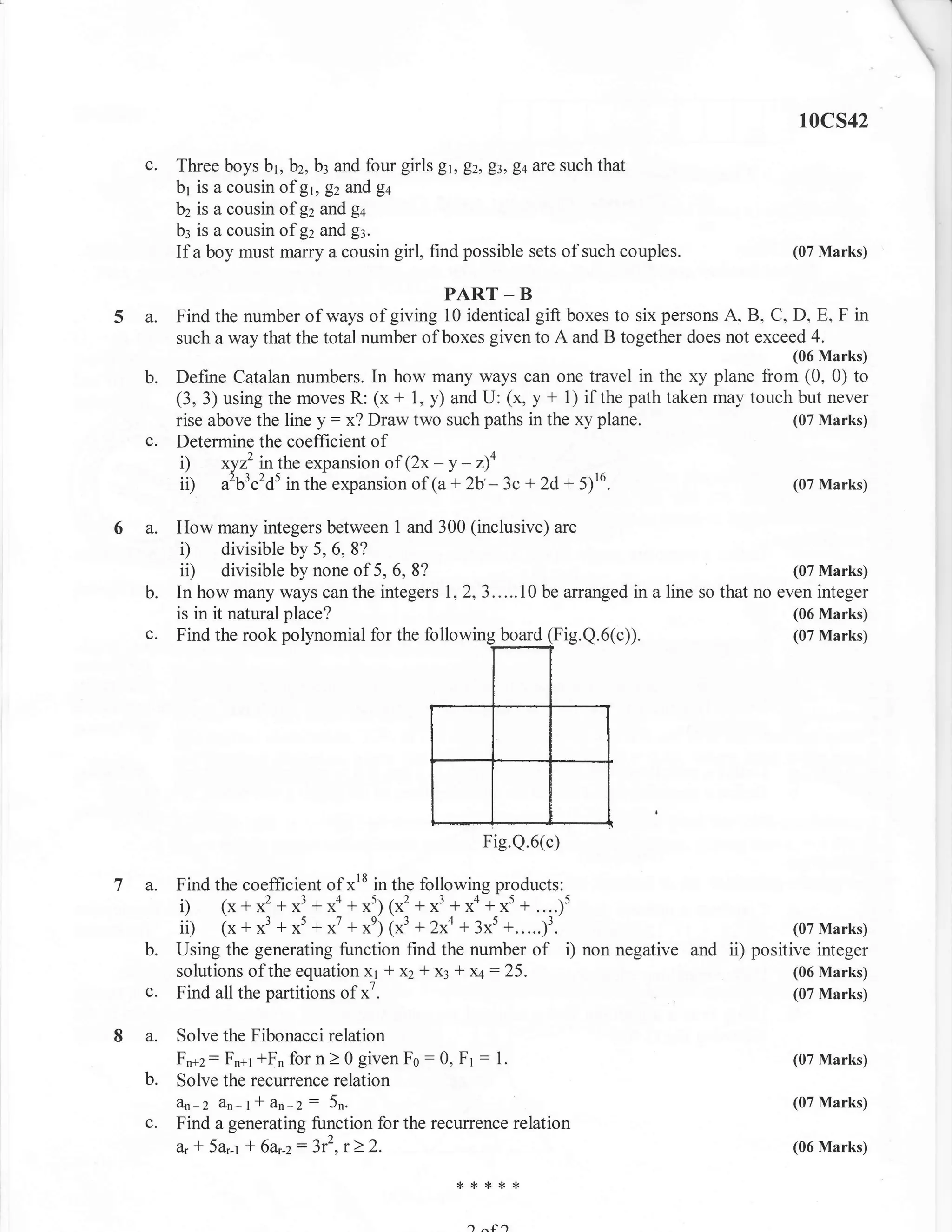 10cs42

  c.   Three boys b1, b2, b3 and four girls Er, Ez, gz, Eq are such that
       br is a cousin of gr, gz and ga
       bz is a cousin of gz and g+
       b: is a cousin of gz and gl.
       If a boy must marry a cousin girl, find possible sets of such couples.            (07 Marks)


                                            PART _ B
5a.    Find the number of ways of giving 10 identical gift boxes to six persons A, B, C, D, E, F in
       such a way that the total number of boxes given to A and B together does not exceed 4.
                                                                                         (06 Marks)
  b.   Define Catalan numbers. In how many ways can one travel in the xy plane from (0, 0) to
       (3, 3) using the moves R: (x + 1, y) and U: (x, y + 1) if the path taken may touch but never
       rise above the line y: x? Draw two such paths in the xy plane.                    (07 Marks)
  c.   Determine the coefficient of
        i) xyzz inthe expansion of (2x - y - z)4
        ii) ib3"'dt in the expansion of (a + 2b'- 3c + 2d + 5116.                        (07 Marks)


6a.    How many integers between 1 and 300 (inclusive) are
        D divisible by 5, 6, 8?
        ii) divisible by none of 5, 6, 8?                                               (07 Marks)
  b.   In how many ways canthe integers 1,2,3.....10 be arranged in a line so that no even integer
       is in it natural place?                                                          (06 Marks)
  c.   Find the rook    polynomial for the followin    Fig.Q.6(c)).                     (07 Marks)




                                                    Fig.Q.6(c)

7a.    Find the coefficient of xr8 in the following products:
       i) (x+ x2 +x3 +xo + xs;1x2 + x3 + xa +rt +....)'
       ii) (x + x3 + x5 + x7 + xe; 7x3 + 2x4 + 3x5 +.....13.                          (07 Marks)
  b.   Using the generating function find the number of i) non negative and ii) positive integer
       solutions of the equation X1 -f x2 1 x: + x4: 25.                              (06 Marks)
  c.   Find all the partitions of x7.                                                 (07 Marks)


8a.    Solve the Fibonacci relation
       Fn+2 : Fn+r tFn for n > 0 given Fo : 0, Fr : 1.                                   (07 Marks)
  b.   Solve the recurrence relation
       dn-2 Zn-t-l &n' Z: 5n.                                                            (07 Marks)
  c.   Find a generating function for the recurrence relation
       a, * 5ar-t 'l 6ar-z: 3r2, r ) 2.                                                  (06 Marks)

                                              ***rf*


                                                a
 
