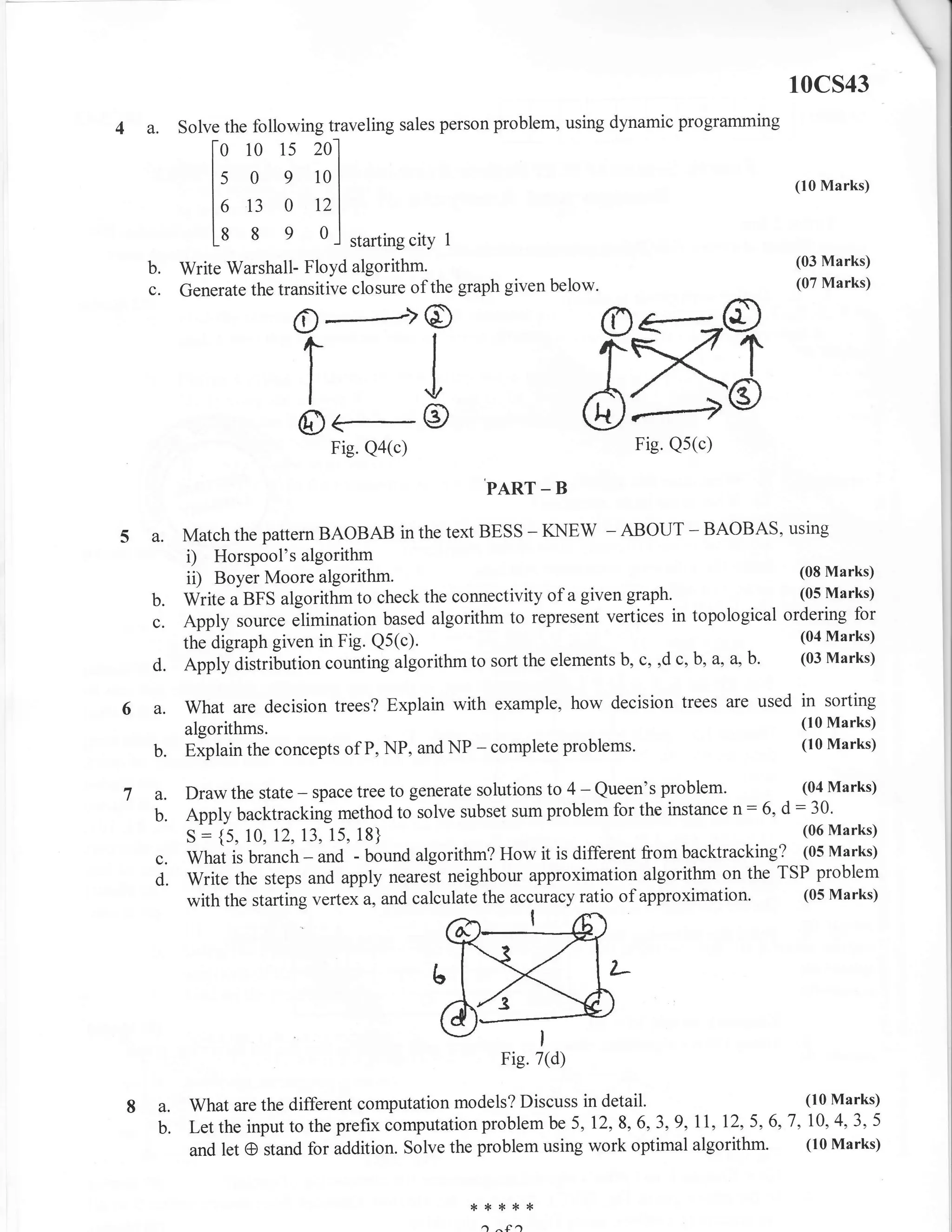 10cs43
4a.        Solve the following tra veling sales person problem, using dynamic programming


               [: TTill
               lo 13 o r2t
                                                                                              (10 Marks)


               L* 8 e ol starting city         1

                                                                                              (03 Marks)
  b.       Write Warshall- Floyd algorithm.
                                                                                              (07 Marks)
  c.       Generate the transitive closure of the graph given below.

                          o-#->o
                           rl
                           IJ
                           o<-e
                            I



                                Fig. Qa(c)                              Fig. Qs(c)

                                                     PART _ B

      a.   Match the pattern BAOBAB in the text BESS - KNEW - ABOUT - BAOBAS, using
            i) Horspool's algorithm
            ii) Boyer Moore algorithm.                                                         (08 Marks)

      b.   Write a BFS algorithm to check the connectivity of a given graph.                   (05 Marks)

      c.   Apply source elimination based algorithm to represent vertices     in topological ordering for
                                                                                               (04 Marks)
           the digraph given in Fig. Q5(c).
      d.   eppty aiitribution counting algorithm to sort the elements b, c, ,d c, b, a, a,b'   (03 Marks)


6 a.       What are decision trees? Explain with example, how decision trees are used         in   sorting
           algorithms.                                                                         (lo Marks)
      b.   Explain the concepts of P, NP, and NP    - complete problems.                       (10 Marks)


           Draw the state - space tree to generate solutions to 4 - Queen's problem.         (04 Marks)

           Apply backtracking method to solve subset sum problem for the instance   n: 6, d : 30.
             j
           s {5, 10,12,13, 15, 18}                                                           (06 Marks)

      c.   What is branch - and - bound algorithm? How it is different from   backtracking? (05 Marks)
      d.   Write the steps and apply nearest neighbour approximation algorithm on the TSP problem
           with the starting vertex a, and calculate the accuracy ratio of approximation' (05 Marks)




                                                          Fig.7(d)

8 a.        What are the different computation models? Discuss in detail.                    (10 Marks)

  b.        Let the input to the prefix computation problem be 5, 12,8,6,3,9,11, 12, 5, 6,7, 10, 4,3, 5
            and let CI stand for addition. Solve the problem using work optimal algorithm. (10 Marks)


                                                   * :t   ,.< *<   {<

                                                     a        .)
 
