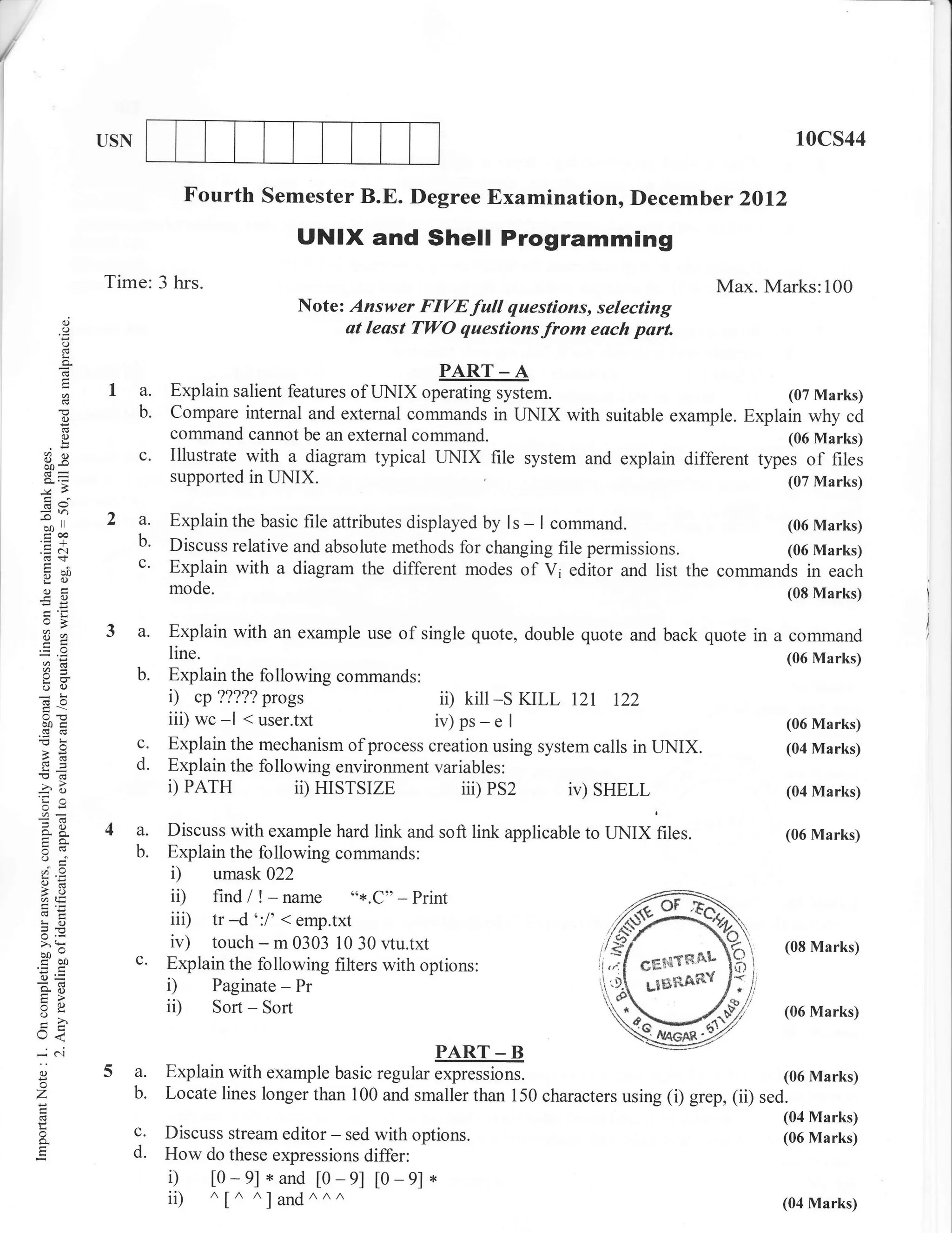/
I




                 USN                                                                                                10cs44

                              Fourth semester B.E. Degree Examination, Decemb er 2ol2
                                              UNIX and Shell Programming
                 Time: 3 hrs.                                                                           Max. Marks:100
                                              Note: Answer FIVE full questions, selecting
            o
            o                                      at least Tl,yO questionsfrom each part.
            o
            I

                                                                 PART _ A
                  1 a. Explain salient features of TINIX operating system.                         (07 Marks)
            o       b. Compare internal and external commands in TINIX with suitable example. Explain why cd
            ()              command cannot be an external command.                                                 (06 Marks)
     Bq                c.   Illustrate with a diagram typical LINIX       file   system and explain different types   of   tiles
                            supported in IINIX.                                                                    (07 Marks)

    3
     oo     ll   2 a.       Explain the basic file attributes displayed by ls - I command.              (06 Marks)
     troo
    .=N
     (B+
                   b'       Discuss relative and absolute methods for changing file permissions.        (06 Marks)
     tuo           c'       Explain with a diagram the different modes of Vi editor and list the commands in each
     Y(J
       g
     (.)                    mode.                                                                                  (08 Marks)
    -O
    EE

     ?,a         3a.        Explain with an example use of single quote, double quote and back quote in        a   command
                            line.                                                                                  (06 Marks)
     a:
                       b.   Explain the following commands:
     o()
    -!                      i) cp?????progs                    ii) kill-s KILL 121 t22
     aoc
     d03
                            iii) wc -l < user.txt             iv)ps-e       I                                      (06 Marks)
                       c.   Explain the mechanism of process creation using system calls in UNIX.                  (04 Marks)
     ,6
                       d.   Explain the following environment variables:
    -?o
    'Ca                     D PATH            ii) HISTSIZE         iii)   PS2   iv) SHELL                          (04 Marks)
     OE

     o-A         4a.        Discuss with example hard link and soft link applicable to UNIX files.                 (06 Marks)
     o(v               b.   Explain the following commands:
     a=
                            i) umask 022
     4tE                    ii) find/ ! -name "*.C"-Print
     !o                     iii) tr -d':l' < emp.txt
    =E
    Y,
    -^o
                            iv) touch - m 0303 10 30 r,tu.txt                                                      (08 Marks)
    coo                c.   Explain the following filters with options:
    o=
    so
    E>
                            i) Paginate - Pr
    ^q
    I
                            ii) Sort - Sort                                                                        (06 Marks)
    U<
    *C..l                                                      PART _ B
    O
    o
                 5a.        Explain with example basic regular expressions.                                      (06 Marks)
    Z                  b.   Locate lines longer than 100 and smaller than 150 characters using (i) grep, (ii) sed.
                                                                                                                   (04 Marks)
    o                  c.   Discuss stream editor - sed with options.                                              (06 Marks)
    o.
                       d.   How do these expressions differ:
                            i) [0-e]*and [0-9] [0-9]*
                            ii) ^[^ ^]and^^^                                                                       (04 Marks)
 
