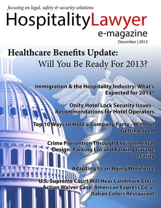 focusing on legal, safety & security solutions


HospitalityLawyer
                                                 e-magazine
                                                     December | 2012

Healthcare Benefits Update:
       Will You Be Ready For 2013?

                Immigration & the Hospitality Industry: What’s
                                          Expected for 2013?

                             Onity Hotel Lock Security Issues -
                         Recommendations for Hotel Operators

                Top 10 Ways to Hold a Company Party - Without
                                                Getting Sued

                     Crime Prevention Through Environmental
                       Design: Parking Lot and Parking Garage
                                                      Security

                                  Adapting to an Aging Workforce
            	
                  U.S. Supreme Court Will Hear Landmark Class
                   Action Waiver Case: American Express Co. v.
                                     Italian Colors Restaurant
            		
 