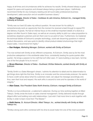 happy at all times and circumstances while he achieves his results. Smitty showed always a great
respect for peers and superiors and showed always being a great team player. I definitively
recommend Smitty for any Company needing and all round sales professional (business
development, sales execution and an excellent business closer)."
— Marco Pangos, Director of Sales - Caribbean & Latin America, Extricom Inc., managed Smitty
indirectly at Extricom

"Smitty was our best US sales rep without question. He was known for his ability to
comprehensively work an opportunity from the moment he received a lead through to signed PO
and delivery of goods. He had an intense focus on the small but important details of a deal (to a
degree not often found in Sales reps), as well as an uncanny ability to pitch our value proposition to
sometimes skeptical customers and win them over to our point of view. Furthermore, he mastered
the technical details of Extricom's complex technology, could ask discerning questions in internal
product discussions, and was quick to identify critical product-related shortcomings that might
impact sales. I recommend him highly."
— Dan Hodges, Marketing Manager, Extricom, worked with Smitty at Extricom

"I've now worked with Smitty at two different companies. At Extricom, Smitty was by far the most
productive salesperson in the worldwide sales force, consistently beating his quota quarter after
quarter. He brings a passion to his craft that isn't often seen. If I were building a new team, he'd be
one of the first people I'd try to recruit."
— Bruce Sherman, Director of Sales - Southeast, DiVitas Networks, worked directly with Smitty at
Extricom

"Smitty Smith is a Sales Manager's dream. I admire his attention to detail and his determination to
get things done right the first time. Smitty is an innovator and the consummate producer. He seems
to have a sixth sense about what his customers need, can adjust his message accordingly and,
thus, earn their trust and respect. His work ethic is second to none and he operates in the world of
integrity."
— Alan Casas, Vice President Sales North America, Extricom, managed Smitty at Extricom

"Smitty is a true professional...a salesman's salesman. During our time working together at Allied
Telesyn, Smitty wrote the book on sales channel management. Smitty delivered results through
diligent effort and building rock solid relationships. I just wish I had more time to work together with
Smitty in order to learn more from 'The Master'."
— Keith Hanna, Sr. Account Director, Allied Telesyn, Inc., worked directly with Smitty at Allied
Telesyn Inc.

"Smittys strong work ethic combined with his drive to excel make him one of the most successful


                                                                                                  Page 10
 
