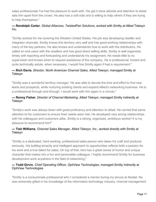 sales professionals I've had the pleasure to work with. His get it done attutide and attention to detail
sets him apart from the crowd. He also has a soft side and is willing to help others if they are trying
to help themselves."
— Randolph Carter, Global Alliances, TwistedPair Solutions, worked with Smitty at Allied Telesyn
Inc.

"Smitty worked for me covering the Western United States. His job was developing reseller and
integrator channels. Smitty knows this territory very well and has good working relationships with
many of the key partners. He also knows and understands how to work with the distributors. He
called on end users with the resellers and has good direct selling skills. Smitty is well organized,
timely with reporting and forecasting and understands his assignment. He needs little to no
supervision and knows when to request assistance of the company. He is professional, honest and
quite technically astute, when necessary. I would hire Smitty again if had a requirement."
— Rich Davis, Director, North American Channel Sales, Allied Telesyn, managed Smitty at
Telesyn

"Smitty was a wonderful territory manager. He was able to devote the time and effort to find new
leads and prospects, while nurturing existing clients and expand Allied's networking business. He is
a professional through and through. I would work with him again in a minute."
— Ronny Fisher, Director of Channel Marketing, Allied Telesyn, managed Smitty indirectly at
Telesyn

"Smitty's work was always down with great proficiency and attention to detail. He carried that same
attention to his customers to ensure their needs were met. He developed very strong relationships
with his colleagues and customers alike. Smitty is a strong, organized, ambitious worker! It is my
pleasure to recommend him!"
— Tish Williams, Channel Sales Manager, Allied Telesyn, Inc., worked directly with Smitty at
Telesyn

"Smitty is a dedicated, hard working, professional sales person who takes his craft and products
seriously. His bulldog tenacity and intelligent approach to opportunities reflects both a passion for
his work and a true talent for sales. On top of that, he's has a great sense of humor and unique
character that makes him a fun and personable colleague. I highly recommend Smitty for business
development work anywhere in the field of networking."
— Todd Girvin, Chief Operating Officer, OptiView Technologies, managed Smitty indirectly at
OptiView Technologies

"Smitty is a consummate professional who I considered a mentor during my tenure at Alcatel. He
was extremely gifted in his knowledge of the information technology industry, channel management



                                                                                                 Page 11
 
