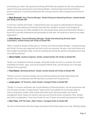 and working as a team. My experience working with Smitty has assisted me with own professional
career for the past several years since leaving Alcatel. I would strongly recommend Smitty to
anyone looking for a business professional with a strong channel centric background and drive for
success."
— Mark Brownell, Area Channel Manager, Alcatel Enterprise Networking Division, worked directly
with Smitty at Alcatel IND

"In the time I worked with Smitty, I noticed that he was very good at understanding his Business
Partner base and making sure that they had what they needed to succeed. He leveraged all
marketing resources we made available to him and passed these along to the Business Partners. I
found him to be both professional and personable to work with. He would be an asset to any sales
organization."
— Darla Alvarez, Channel Marketing Manager, Alcatel Internetworking (formerly Xylan
Corporation), worked directly with Smitty at Alcatel IND

"When I worked at Alcatel, Smitty was our Territory and Channel Sales Manager. I enjoyed working
with Smitty. He was very organized and took his job very seriously. He was a very hard worker and
had excellent presentation skills. He did an amazing job training the partners and getting them fired
up to sell the products."
— Steve Faddis, Systems Engineer, Alcatel, worked directly with Smitty at Alcatel IND

"Smitty is an exceptional channel manager, with great insight and drive to succeed. He is both
empathatic and direct, open, and can be trusted to tell the truth, and will always act in the best
interest of his customers."
— Paul Adams, Marketing Director, Alcatel, worked directly with Smitty at Alcatel IND

"Smitty is a proven channel manager and can build long lasting and loyal relationships with
partners. He is a hardworker and will help build a business from the ground up."
— sergio gemo, VP Americas, Xylan Alcatel, managed Smitty at Alcatel IND

""Smitty" is a proven self-starter with a loyal following of Channel partners. He has served them sell
over the years to build a "trusted advisor" status which has enabled him to kick-start sales for
various companies. Smitty's skills include both direct touch demand creation and channel
management which makes him ideal for start-ups and Channel centric companies. Plus, Smitty's
work ethic is outstanding. I have know Smitty for over 10 years and would recommend him highly."
— Don Trace, SVP NA Sales, Allied Telesyn, managed Smitty at Alcatel IND

"Its rare to find someone with the energy and passion that Smitty brings to any role. Working closely


                                                                                                Page 12
 