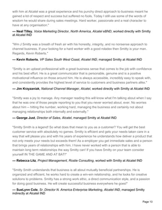 with him at Alcatel was a great experience and his punchy direct approach to business meant he
gained a lot of respect and success but suffered no fools. Today I still use some of the words of
wisdom he would share during sales meetings. Hard worker, passionate and a real character to
have at any organisation."
— Neal Tilley, Voice Marketing Director, North America, Alcatel eBND, worked directly with Smitty
at Alcatel IND

"Wm J Smitty was a breath of fresh air with his honestly, integrity, and no nonsense approach to
channel business. If your looking for a hard worker with a good roladex then Smitty is your man.
Regards, Kevin Roberts."
— Kevin Roberts, VP Sales South West Coast, Alcatel IND, managed Smitty at Alcatel IND

"Smitty is an upbeat professional with a great business sense that comes to the job with confidence
and his best effort. He is a great communicator that is personable, genuine and is a positive
motivational influence on those around him. He is always accessible, incredibly easy to speak with,
and consistently provides the highest level of service to customers and business partners alike."
— Jim Krzyzaniak, National Channel Manager, Alcatel, worked directly with Smitty at Alcatel IND

"Smitty was a joy to manage. Any manager reading this will know what I'm talking about when I say
that he was one of those people reporting to you that you never worried about, ever. No worries
about him -- hitting the number, working hard, managing the business and certainly not about
managing relationships both internally and externally."
— George Just, Director of Sales, Alcatel, managed Smitty at Alcatel IND

"Smitty Smith is a legend! So what does that mean to you as a customer? You will get the best
customer service with absolutely no games. Smitty is effcient and gets your needs taken care in a
way that will please you and with his years of experience he understands how deliver a product that
not only meets your needs but exceeds them! As a employer you get immediate sales and a person
that brings years of relationships with him. I have never worked with a person that is able to
maintain long term relationships the way Smitty can! If you have Smitty on your team consider
yourself IN THE GAME AND AT BAT!"
— Rebecca Litz, Project Management, Rostie Consulting, worked with Smitty at Alcatel IND

"Smitty Smith understands that business is all about mutually beneficial partnerships. He is
organized and efficient, he works hard to create a win-win relationship, and he looks for creative
solutions to problems. Smitty has a strong work ethic, a direct communication style, and a passion
for doing good business. He will create successful business everywhere he goes!"
— SueLynn Cole, Sr. Director N. America Enterprise Marketing, Alcatel IND, managed Smitty
indirectly at Alcatel IND

                                                                                             Page 13
 