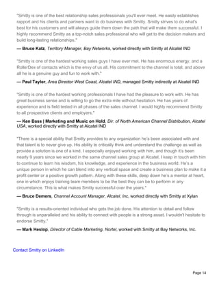 "Smitty is one of the best relationship sales professionals you'll ever meet. He easily establishes
 rapport and his clients and partners want to do business with Smitty. Smitty strives to do what's
 best for his customers and will always guide them down the path that will make them successful. I
 highly recommend Smitty as a top-notch sales professional who will get to the decision makers and
 build long-lasting relationships."
 — Bruce Katz, Territory Manager, Bay Networks, worked directly with Smitty at Alcatel IND

 "Smitty is one of the hardest working sales guys I have ever met. He has enormous energy, and a
 RollerDex of contacts which is the envy of us all. His commitment to the channel is total, and above
 all he is a genuine guy and fun to work with."
 — Paul Taylor, Area Director West Coast, Alcatel IND, managed Smitty indirectly at Alcatel IND

 "Smitty is one of the hardest working professionals I have had the pleasure to work with. He has
 great business sense and is willing to go the extra mile without hesitation. He has years of
 experience and is field tested in all phases of the sales channel. I would highly recommend Smitty
 to all prospective clients and employers."
 — Ken Bass | Marketing and Music on Hold, Dir. of North American Channel Distribution, Alcatel
 USA, worked directly with Smitty at Alcatel IND

 "There is a special ability that Smitty provides to any organization he’s been associated with and
 that talent is to never give up. His ability to critically think and understand the challenge as well as
 provide a solution is one of a kind. I especially enjoyed working with him, and though it’s been
 nearly 9 years since we worked in the same channel sales group at Alcatel, I keep in touch with him
 to continue to learn his wisdom, his knowledge, and experience in the business world. He’s a
 unique person in which he can blend into any vertical space and create a business plan to make it a
 profit center or a positive growth pattern. Along with these skills, deep down he’s a mentor at heart,
 one in which enjoys training team members to be the best they can be to perform in any
 circumstance. This is what makes Smitty successful over the years."
 — Bruce Demers, Channel Account Manager, Alcatel, Inc, worked directly with Smitty at Xylan

 "Smitty is a results-oriented individual who gets the job done. His attention to detail and follow
 through is unparalleled and his ability to connect with people is a strong asset. I wouldn't hesitate to
 endorse Smitty."
 — Mark Heslop, Director of Cable Marketing, Nortel, worked with Smitty at Bay Networks, Inc.



Contact Smitty on LinkedIn




                                                                                                  Page 14
 