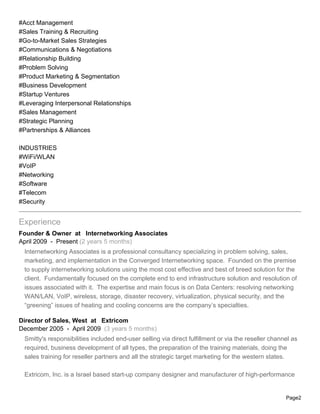 #Acct Management
#Sales Training & Recruiting
#Go-to-Market Sales Strategies
#Communications & Negotiations
#Relationship Building
#Problem Solving
#Product Marketing & Segmentation
#Business Development
#Startup Ventures
#Leveraging Interpersonal Relationships
#Sales Management
#Strategic Planning
#Partnerships & Alliances

INDUSTRIES
#WiFi/WLAN
#VoIP
#Networking
#Software
#Telecom
#Security


Experience
Founder & Owner at Internetworking Associates
April 2009 - Present (2 years 5 months)
 Internetworking Associates is a professional consultancy specializing in problem solving, sales,
 marketing, and implementation in the Converged Internetworking space. Founded on the premise
 to supply internetworking solutions using the most cost effective and best of breed solution for the
 client. Fundamentally focused on the complete end to end infrastructure solution and resolution of
 issues associated with it. The expertise and main focus is on Data Centers: resolving networking
 WAN/LAN, VoIP, wireless, storage, disaster recovery, virtualization, physical security, and the
 “greening” issues of heating and cooling concerns are the company’s specialties.

Director of Sales, West at Extricom
December 2005 - April 2009 (3 years 5 months)
 Smitty's responsibilities included end-user selling via direct fulfillment or via the reseller channel as
 required, business development of all types, the preparation of the training materials, doing the
 sales training for reseller partners and all the strategic target marketing for the western states.

 Extricom, Inc. is a Israel based start-up company designer and manufacturer of high-performance


                                                                                                     Page2
 