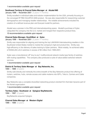 1 recommendation available upon request

Southwest Territory & Channel Sales Manager at Alcatel IND
January 1998 - November 2001 (3 years 11 months)
 Smitty excelled in individual sales and solution implementation for the USA, primarily focusing on
 the converged IP PBX OmniPCX 4400 product. He was also responsible for researching customer
 demographics and managing reseller relationships. His notable achievements included the
 creation of a defined revenue plan and forecast model for partners.

 Alcatel was a pioneer in the PBX and internetnetworking space. Alcatel's purchase of Xylan
 catapulted the company into the U.S. market and merged their respective product lines.
 15 recommendations available upon request

Channel Sales Manager, SouthWest at Xylan
January 1998 - November 2001 (3 years 11 months)
 Smitty was responsible for aligning and training the top LAN/WAN Internetworking resellers in the
 Southwest United States market to market the company's high-end product line. Smitty was
 high-efficiency in the delivery of sales training to Xylan partners. Most notably, he achieved sales
 of WAN/LAN L2/L3 switches in excess of $5 million from 1998-2001.

 Xylan was a manufacturer off "any to any" multifunctional network media type family of switches
 with routing capabilities. The company also produced a suite of value-added switched network
 services.
 1 recommendation available upon request

District & Territory Sales Manager at Bay Networks, Inc.
1994 - 1998 (4 years)
 Smitty sold directly and indirectly the entire breadth of the Bay Networks product line offering of
 routers, switches, hubs, remote access and cable modems into ISP's, Telco's, Carriers and Cable
 companies.

 Bay Networks was a complete diversified networking product oriented firm that later became part of
 the Nortel organization.
 1 recommendation available upon request

Territory Sales - Southwest at Xylogics/ BayNetworks
1994 - 1997 (3 years)
 BayNetworks acquired Xylogics

Channel Sales Manager at Western Digital
1986 - 1989 (3 years)




                                                                                                 Page4
 