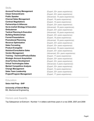 Skills
Account/Territory Management                     (Expert, 20+ years experience)
Closer Extraordinaire                            (Expert, 20+ years experience)
Public Speaker                                   (Advanced, 14 years experience)
Channel Sales Management                         (Expert, 18 years experience)
Contract Negotiations                            (Expert, 16 years experience)
Partnerships & Alliances                         (Expert, 20+ years experience)
Go-to-market Strategy & Execution                (Advanced, 18 years experience)
Ombudsman                                        (Expert, 20+ years experience)
Tactical Planning & Execution                    (Advanced, 18 years experience)
Building Relationships                           (Expert, 20+ years experience)
Formal Presentations                             (Expert, 18 years experience)
Promotional Plannning                            (Advanced, 16 years experience)
Revenue Optimization                             (Expert, 20+ years experience)
Sales Forcasting                                 (Expert, 20+ years experience)
Product Evangelist                               (Advanced, 18 years experience)
Solution/Consultative Sales                      (Expert, 20+ years experience)
Vendor Management                                (Advanced, 20+ years experience)
Training - Technical/Product/Sales               (Expert, 17 years experience)
Strategic Account Acquisition                    (Expert, 20+ years experience)
Area/Territory Development                       (Expert, 20+ years experience)
Virtual Technologies Sales                       (Advanced, 5 years experience)
Market/ Competitive Analysis                     (Expert, 20+ years experience)
Change Management                                (Expert, 12 years experience)
Sales Team Leadership                            (Expert, 20+ years experience)
Project/Program Management                       (Expert, 17 years experience)


Education
Seton Hall Prep - SHP

University of Detroit Mercy
BS, Mechanical Engineering



Honors and Awards
Top Salesperson at Extricom - Number 1 in dollars sold three years in a row 2006, 2007,and 2008




                                                                                             Page5
 