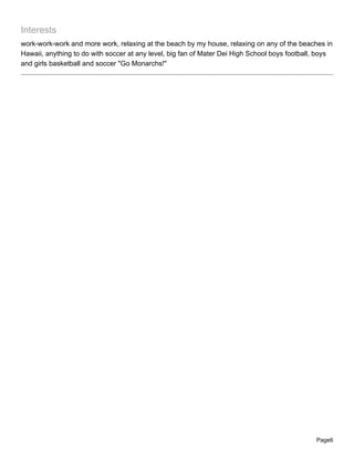 Interests
work-work-work and more work, relaxing at the beach by my house, relaxing on any of the beaches in
Hawaii, anything to do with soccer at any level, big fan of Mater Dei High School boys football, boys
and girls basketball and soccer "Go Monarchs!"




                                                                                               Page6
 