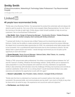 Smitty Smith
#Telecommunications, Networking & Technology Sales Professional I Top Recommended
People#
smitty@smitty-smith.com




41 people have recommended Smitty
 "Smitty was a true Business Partner. He represented his product line extremely well and always did
 what he said he would do. He is one of the most energetic Sales Representatives I've met. Early in
 the morning or the late at night night, Smitty always made himself available to help me and our
 customers. He is a true Business Professional."
 — Dan Smith, Sales, Design & Engineering Manager - Construction Division, Teldata Enterprise
 Networks, was with another company when working with Smitty at Extricom

 "“I worked with Smitty in his channel role at Allied Telesis and his direct/channel sales role at
 Extricom. Smitty has the ability to create excitement and awareness around his product offerings.
 He helped drive incremental sales opportunites for CDW. He understands what sales people need
 to be successful. He is a professional asset that knows how to drive business to closure. He has
 always been a great advisor and mentor. I would strongly recommend you do not pass up the
 opportunty to work with Smitty!"
 — Susan Nauseda, Senior Account Manager, National Sales, Allied Telesis, Inc, covering
 CDW, worked directly with Smitty at Extricom

 "Smitty is THE consummate sales professional. He strikes a successful balance between the "art"
 and the "science" of selling. Whatever the technology solution, Smitty will be sure to represent it's
 value proposition in a way that prospects and customers not only understand, but appreciate.
 Smitty is also extremely self-motivated, loves the challenge of finding new business and commits to
 customer satisfaction. Best of all, he is a strong closer! I would recommend Smitty to any sales
 executive and welcome the opportunity to work with him again."
 — Honore' Labourdette, Vice President, Sales, Extricom, managed Smitty at Extricom

 "Smitty took the time to understand our business and to present options that made us both
 successful. His personal skills, and communications are top shelf. I can count on Smitty to say what
 he does and to do what he says. His experience and council are solid and objective."
 — Pat Davison, was Smitty's client




                                                                                                Page 7
 
