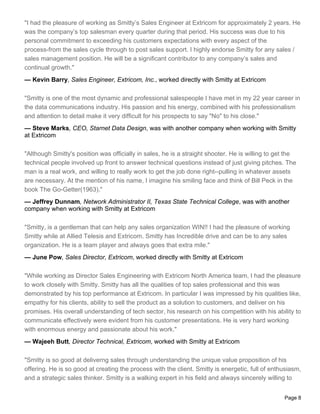 "I had the pleasure of working as Smitty’s Sales Engineer at Extricom for approximately 2 years. He
was the company’s top salesman every quarter during that period. His success was due to his
personal commitment to exceeding his customers expectations with every aspect of the
process-from the sales cycle through to post sales support. I highly endorse Smitty for any sales /
sales management position. He will be a significant contributor to any company’s sales and
continual growth."
— Kevin Barry, Sales Engineer, Extricom, Inc., worked directly with Smitty at Extricom

"Smitty is one of the most dynamic and professional salespeople I have met in my 22 year career in
the data communications industry. His passion and his energy, combined with his professionalism
and attention to detail make it very difficult for his prospects to say "No" to his close."
— Steve Marks, CEO, Starnet Data Design, was with another company when working with Smitty
at Extricom

"Although Smitty's position was officially in sales, he is a straight shooter. He is willing to get the
technical people involved up front to answer technical questions instead of just giving pitches. The
man is a real work, and willing to really work to get the job done right--pulling in whatever assets
are necessary. At the mention of his name, I imagine his smiling face and think of Bill Peck in the
book The Go-Getter(1963)."
— Jeffrey Dunnam, Network Administrator II, Texas State Technical College, was with another
company when working with Smitty at Extricom

"Smitty, is a gentleman that can help any sales organization WIN!! I had the pleasure of working
Smitty while at Allied Telesis and Extricom. Smitty has Incredible drive and can be to any sales
organization. He is a team player and always goes that extra mile."
— June Pow, Sales Director, Extricom, worked directly with Smitty at Extricom

"While working as Director Sales Engineering with Extricom North America team, I had the pleasure
to work closely with Smitty. Smitty has all the qualities of top sales professional and this was
demonstrated by his top performance at Extricom. In particular I was impressed by his qualities like,
empathy for his clients, ability to sell the product as a solution to customers, and deliver on his
promises. His overall understanding of tech sector, his research on his competition with his ability to
communicate effectively were evident from his customer presentations. He is very hard working
with enormous energy and passionate about his work."
— Wajeeh Butt, Director Technical, Extricom, worked with Smitty at Extricom

"Smitty is so good at deliverng sales through understanding the unique value proposition of his
offering. He is so good at creating the process with the client. Smitty is energetic, full of enthusiasm,
and a strategic sales thinker. Smitty is a walking expert in his field and always sincerely willing to


                                                                                                  Page 8
 