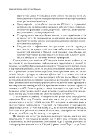 102
ДЕЦЕНТРАЛІЗАЦІЯ ПУБЛІЧНОЇ ВЛАДИ
втручатися лише у випадках, коли регіон чи країна-член ЄС
неспроможні забезпечити ефективне і незалежне впровадження
нової регіональної політики.
• Концентрація – передбачає, що кошти ЄС будуть спрямовані
виключно на найважливіші напрями забезпечення соціально-
економічної рівності в Європі, на регіони і сектори, які перебува-
ють у найменш розвинутому стані.
• Програмування, яке передбачає наявність довготермінових полі-
тичних стратегій, спрямованих на системне вирішення певних
проблем у певному регіоні, а не на впровадження окремих корот-
котермінових програм.
• Координація – ефективне використання коштів структур-
них фондів на пріоритетні напрями забезпечення соціально-
економічної рівності в Європі. Цей принцип передбачає, що
кошти структурних фондів надаються незначній кількості регіо-
нів, які відібрані за певними чіткими критеріями.
Єдина регіональна політика ЄС жодним чином не передбачає про-
тистояння із національними регіональними стратегіями у кожній із
держав-членів ЄС. Відповідно до принципу субсидіарності країни-члени
є передусім відповідальними за реалізацію власних регіональних полі-
тик, спрямованих на вирішення проблем у своїх регіонах шляхом покра-
щення інфраструктури та надання фінансової підтримки для інвес-
тицій, які передбачають створення нових робочих місць. Проте єдина
регіональна політика координує національні регіональні політичні стра-
тегії, формулюючи головні напрями та встановлюючи певні принципи з
метою уникнення конкуренції між країнами-членами за право отримати
допомогу від ЄС. Вона координує також інші політичні програми ЄС та
фінансові інструменти, щоб ті мали чіткий регіональний вектор і приді-
ляли значну увагу регіонам, які цього найбільше потребують.
З цією метою в рамках Маастрихтської угоди було передбачено
створення Комітету Регіонів, який має посилити роль регіональних
органів влади в інституційній системі ЄС, відігравати важливу роль у
прогнозуванні регіональних тенденцій та управлінні структурними
інтервенціями ЄС. У теперішньому ЄС, де нерівномірність розподілу
багатства між регіонами суттєво збільшилася, демократична легітим-
ність та роль Комітету Регіонів суттєво зросла.
На відміну від інституту місцевого самоврядування, який, як уже
згадувалось у попередніх розділах, ще у 1985 році отримав власну
Європейську хартію (прийнята Конгресом Ради Європи), регіональне
самоврядування не має власної Хартії (проект даної Хартії розроблено
 