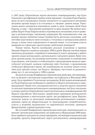 103
Частина І. ДЕЦЕНТРАЛІЗАЦІЯ ПУБЛІЧНОЇ ВЛАДИ
у 1997 році). Європейська хартія місцевого самоврядування, яку було
підписано і ратифіковано майже всіма країнами–членами Ради Європи,
мала на меті насамперед чіткіше визначити та гарантувати автономію
місцевих органів влади в їх стосунках із «вищим» рівнем влади. Ухва-
лення даного документа відповідало одній із двох головних місій Ради
Європи, а саме – просуванню демократії та прав людини. На момент роз-
робки Хартії Рада Європи менше переймалася питаннями участі грома-
дян у регіональному і місцевому управлінні. Це пояснювалося тим, що
місцеві органи публічної влади повинні бути достатньо сильними, щоб
постійно відстоювати свою позицію у стосунках із центральним рівнем
влади, а якщо такої спроможності в органів немає, то й активна участь
громадян не сприятиме практичному здійсненню демократії.
Таким чином, Хартія відображає реальне становище у країнах
Західної Європи станом на середину 1980-х років. Відтоді значною мірою
змінилося розуміння і сприйняття важливості участі громадян у роботі
органів влади центрального, регіонального і місцевого рівнів. Крім того,
роль органів влади, під впливом політичних, соціальних та економічних
перетворень, пов’язаних із глобалізацією і прискоренням процесу євро-
пейської інтеграції, зазнала серйозних змін. Сьогодні, з урахуванням
глобальної фінансової кризи, ми перебуваємо на початку нового етапу
змін ролі органів влади, які будуть, ймовірно, настільки ж радикаль-
ними, як і ті, які почалися у 1980-х роках.
За результатами Конференції європейських міністрів, які відповіда-
ють за місцеве і регіональне управління, що відбулася у Фінляндії 2002
року, було прийнято Гельсінську декларацію. В ній подані рекомендації
до Ради Європи про необхідність прийняття Хартії регіонального само-
врядування. Окрім того, декларація містить у додатку проект концепції
та загальні принципи регіонального самоврядування, які було покладено
в основу проекту Європейської хартії регіонального самоврядування. Ця
Хартія передбачає обов’язкове закріплення принципів регіонального
самоврядування в конституціях країн, які ратифікують дану Хартію,
визначає власні та делеговані повноваження регіонального самовря-
дування, право на міжрегіональне та транскордонне співробітництво,
участь у розробці національної та європейської політики, принципи
фінансування, адміністрування тощо.
На останній Конференції європейських міністрів, відповідальних за
місцеве і регіональне управління, що відбулася у Нідерландах 2009 року,
було прийнято рішення на основі принципів, які використовувалися при
розробці проекту Європейської хартії регіонального самоврядування
 