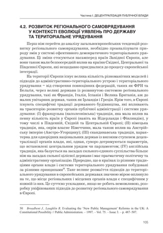 105
Частина І. ДЕЦЕНТРАЛІЗАЦІЯ ПУБЛІЧНОЇ ВЛАДИ
4.2.	 РОЗВИТОК	РЕГІОНАЛЬНОГО	САМОВРЯДУВАННЯ	
	 У	КОНТЕКСТІ	ЕВОЛЮЦІЇ	УЯВЛЕНЬ	ПРО	ДЕРЖАВУ	
	 ТА	ТЕРИТОРІАЛЬНЕ	УРЯДУВАННЯ
Перш ніж перейти до аналізу загальноєвропейських тенденцій роз-
витку регіонального самоврядування, необхідно проаналізувати при-
роду змін у системі ефективного демократичного територіального уря-
дування. Ці зміни стосуються насамперед країн Західної Європи, але
вони також мали безпосередній вплив на країни Східної, Центральної та
Південної Європи, які нещодавно приєдналися до процесу європейської
інтеграції.
На території Європи існує велика кількість різноманітних моделей і
підходів до адміністративно-територіального устрою і територіального
урядування – від створення повноцінних федерацій, таких як ФРН та
Бельгія, через великі держави із розвинутою системою регіонального
урядування, такі як Франція, Італія, Іспанія і Велика Британія, аж до
малих унітарних держав, таких як Ірландія і Греція. Крім того, в Європі
існують специфічні традиції державного будівництва, які впливають
на траєкторію розвитку органів публічної адміністрації і системи уря-
дування: (І) французька (наполеонівська) традиція, яка мала вплив на
певну кількість країн у Європі (навіть на Нідерланди і Фінляндію), у
тому числі в Південній, Східній та Центральній Європі; (ІІ) німецька
традиція, яка, окрім власне Німеччини, мала також вплив на Австрій-
ську імперію (Австро-Угорщину); (ІІІ) скандинавська традиція, харак-
терна для однорідних національних держав із високим ступенем децен-
тралізації органів влади, які, однак, суворо дотримуються параметрів,
що встановлені центральним урядом чи парламентом; (ІV) англійська
традиція, яка базується на засадах сильного єдиного суспільства більше
ніж на засадах сильної цілісної держави і має прагматичну політичну та
адміністративну організацію. Природно, що в країнах із різними тради-
ціями органи влади і системи територіального урядування побудовані
за різними принципами50
. Таке велике розмаїття підходів до територі-
ального урядування в європейських державах значною мірою вплинуло
на те, що місце регіональних і місцевих органів влади є специфічним у
кожній із них. Це суттєво ускладнює, якщо не робить неможливою, роз-
робку уніфікованих підходів до розвитку регіонального самоврядування
в Європі.
50 Broadbent J., Laughlin R. Evaluating the ‘New Public Management’ Reforms in the UK: A
Constitutional Possibility // Public Administration. – 1997. – Vol. 75. – Issue 3. – p. 487–507.
 
