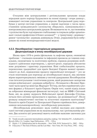 108
ДЕЦЕНТРАЛІЗАЦІЯ ПУБЛІЧНОЇ ВЛАДИ
Стосунки між центральними і регіональними органами влади
впродовж цього періоду будувалися на основі підходу «згори донизу»,
командної системи управління та контролю. Центральний уряд пере-
бував у центрі системи управління, а окремі партнери з числа пред-
ставників громадянського суспільства обиралися, санкціонувалися і
контролювалися центральним урядом. Незважаючи на те, що економіка
і суспільство були тоді відносно стабільними та існували добре організо-
вані і сильні профспілки й бізнес-асоціації56
– у трикутнику «держава–
ринок–суспільство» держава домінувала. Отже, управління було побу-
доване на основі неокорпоративістської моделі.
4.2.2.	Неолібералізм	і	територіальне	урядування.	
	 Децентралізація	в	епоху	неоліберальної	держави
Низка криз 1970-х років (фіскальна та нафтова кризи, економічні
проблеми – стагнація економіки та інфляція) призвела до тяжких соці-
альних, економічних та політичних проблем, сприяла розумінню необ-
хідності здійснення перетворень, і, врешті-решт, породила абсолютно
нове розуміння і практику управління. Нові глобалізаційні процеси,
перенесення традиційної для країн Західної Європи важкої промис-
ловості до Азії, відновлення процесу європейської інтеграції – усе це
стало поштовхом для переходу до неоліберальної моделі, яка значною
мірою характеризувалась змінами у системі урядування. Неолібералізм
став інтелектуальним і політичним рухом, який радикально заперечив
основи кейнсіанської «держави добробуту». Починаючи з Великої Бри-
танії часів прем’єр-міністра Маргарет Тетчер, він був сприйнятий у різ-
них формах у більшості країн Європи. Окрім того, такий підхід взяли
на озброєння міжнародні фінансові інституції, такі як МВФ і Світовий
банк, які, на думку лауреата Нобелівської премії Джозефа Стігліца,
почали його активно пропагувати в країнах, що розвиваються57
. Після
розвалу комуністичної системи та остаточної перемоги капіталізму58
більшість країн Східної та Центральної Європи сприйняла його, довер-
шивши загальноєвропейську «неоліберальну революцію».
«Неоліберальна революція» мала глибокі наслідки для європей-
ської системи управління як на національному, так і регіональному рів-
нях. Два аспекти цієї революції мають особливо важливе значення для
56 Trends towards corporatist intermediation and policy making / Ed. Schmitter P.С., Lehmbruch G. –
Beverly Hills, CA / London: Sage Publications , 1979. – 328 p.
57 Stiglitz J. E. Globalization and its discontents. – New York: W.W. Norton & Co., 2002. – 304 p.
58 Fukuyama F. The End of History and the Last Man – New York, NY: Free Press, 1992. – 418 p.
 