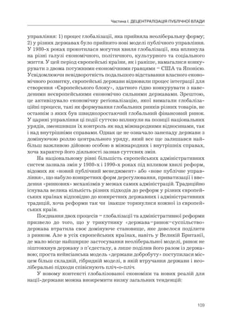 109
Частина І. ДЕЦЕНТРАЛІЗАЦІЯ ПУБЛІЧНОЇ ВЛАДИ
управління: 1) процес глобалізації, яка прийняла неоліберальну форму;
2) у різних державах було прийнято нові моделі публічного управління.
У 1980-х роках прокотилася могутня хвиля глобалізації, яка вплинула
на різні галузі економічного, політичного, культурного та соціального
життя. У цей період європейські країни, як і раніше, намагалися конку-
рувати з двома потужними економічними гравцями – США та Японією.
Усвідомлюючи невідворотність подальшого відставання власного еконо-
мічного розвитку, європейські держави відновили процес інтеграції для
створення «Європейського блоку», здатного гідно конкурувати з наве-
деними неєвропейськими економічно сильними державами. Зрештою,
це активізувало економічну регіоналізацію, якої вимагали глобаліза-
ційні процеси, такі як формування глобальних ринків різних товарів, не
останнім з яких був швидкозростаючий глобальний фінансовий ринок.
У царині управління ці події суттєво вплинули на позиції національних
урядів, зменшивши їх контроль як над міжнародними відносинами, так
і над внутрішніми справами. Однак це не означало занепаду держави з
домінуючою роллю центрального уряду, який все ще залишався най-
більш важливою дійовою особою в міжнародних і внутрішніх справах,
хоча характер його діяльності зазнав суттєвих змін.
На національному рівні більшість європейських адміністративних
систем зазнала змін у 1980-х і 1990-х роках під впливом хвилі реформ,
відомих як «новий публічний менеджмент» або «нове публічне управ-
ління», що набуло конкретних форм дерегулювання, приватизації і вве-
дення «ринкових» механізмів у межах самих адміністрацій. Традиційно
існувала велика кількість різних підходів до реформ у різних європей-
ських країнах відповідно до конкретних державних і адміністративних
традицій, хоча реформи так чи інакше торкнулися кожної із європей-
ських країн.
Поєднання двох процесів – глобалізації та адміністративної реформи
призвело до того, що у трикутнику «держава–ринок–суспільство»
держава втратила своє домінуюче становище, яке довелося поділити
з ринком. Але в усіх європейських країнах, навіть у Великій Британії,
де мало місце найширше застосування неоліберальної моделі, ринок не
зіштовхнув державу з п’єдесталу, а лише поділив його разом із держа-
вою; проста кейнсіанська модель «держави добробуту» поступилася міс-
цем більш складній, гібридній моделі, в якій втручання держави і нео-
ліберальні підходи співіснують пліч-о-пліч.
У новому контексті глобалізованої економіки та нових реалій для
нації-держави можна виокремити низку загальних тенденцій:
 