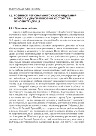 112
ДЕЦЕНТРАЛІЗАЦІЯ ПУБЛІЧНОЇ ВЛАДИ
4.3.	 РОЗВИТОК	РЕГІОНАЛЬНОГО	САМОВРЯДУВАННЯ	
	 В	ЄВРОПІ	У	ДРУГІЙ	ПОЛОВИНІ	ХХ	СТОЛІТТЯ:	
	 ОСНОВНІ	ТЕНДЕНЦІЇ
4.3.1.	Зростання	регіонів
Однією з найбільш вражаючих особливостей публічного управління
в сучасній Європі стало зростання регіонального рівня самоврядування,
який в одних державах з’явився лише вперше, або посилився в інших.
Цей процес став відповіддю на складний набір питань, які стосуються
функціональних змін і політичних вимог.
Найважливіші функціональні зміни стосувались динаміки зв’язків
між територією та економічним розвитком, а також вдосконалення стра-
тегії держави в управлінні територіями. Після Другої світової війни
уряди держав зіштовхнулися із проблемами недостатнього розвитку
окремих регіонів і занепаду інших, колись успішних (наприклад, старі
промислові регіони Великої Британії). Це змусило уряди запровадити
нові, більш складні механізми управління територіями, які передба-
чали перенаправлення інвестицій у менш розвинуті регіони. За часів
повної зайнятості така політика центральних урядів надавала можли-
вість слабким регіонам отримати додаткові інвестиції, регіонам, де від-
бувалося економічне зростання, отримати окремі пільги, а національній
економіці збагачуватися від мобілізації ресурсів у периферійних регіо-
нах, які за інших умов випадали з економічних процесів. Загальна мета
полягала у реінтеграції слабких регіонів у національну економіку та під-
готовці їх до конкуренції на новоутворених європейському та світових
ринках. Попередні підходи, які містили податкові пільги і субсидії та
контроль за плануванням, були вдосконалені шляхом запровадження
просторового планування (особливо у Франції, Нідерландах та краї-
нах Скандинавії) і спроб створювати спеціалізовані «точки зростання»
у ключових секторах. Політика центрального уряду була спрямована
«згори донизу» та на інтеграцію регіонів у національну економіку,
але поступово, із удосконаленням стратегій, центральний уряд почав
шукати партнерів на регіональному і місцевому рівнях. У Франції, Іта-
лії, Бельгії і Великій Британії було створено спеціальні регіональні ради
з питань розвитку, які покликані об’єднати зусилля різних учасників
як національного, так і регіонального, місцевого рівнів у певних секто-
рах і напрямках. Пізніше ці ради трансформовано у регіональні уряди
(за винятком Великої Британії, де такі ради були спершу скасовані у
1979 році, а потім відновлені в дещо іншій формі 1999 року). У Німеччині
 