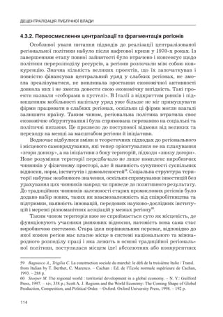 114
ДЕЦЕНТРАЛІЗАЦІЯ ПУБЛІЧНОЇ ВЛАДИ
4.3.2.	Переосмислення	централізації	та	фрагментація	регіонів
Особливої уваги питання підходів до реалізації централізованої
регіональної політики набуло після нафтової кризи у 1970-х роках. Із
завершенням етапу повної зайнятості було втрачено і консенсус щодо
політики перерозподілу ресурсів, а регіони розпочали між собою кон-
куренцію. Значна кількість великих проектів, що їх започаткував і
повністю фінансував центральний уряд у слабких регіонах, не змо-
гла зреалізуватися, не викликала зростання економічної активності
довкола них і не змогла довести свою економічну вигідність. Такі про-
екти назвали «соборами в пустелі». В Італії з відкриттям ринків і під-
вищенням мобільності капіталу уряд уже більше не міг примушувати
фірми працювати в слабких регіонах, оскільки ці фірми могли взагалі
залишити країну. Таким чином, регіональна політика втратила своє
економічне обґрунтування і була спрямована переважно на соціальні та
політичні питання. Це призвело до поступової відмови від великих та
переходу на менші за масштабом регіони й ініціативи.
Водночас відбулися зміни в теоретичних підходах до регіонального
і місцевого самоврядування, які тепер орієнтувалися не на планування
«згори донизу», а на ініціативи з боку територій, підходи «знизу догори».
Нове розуміння території передбачало не лише комплекс виробничих
чинників у фізичному просторі, але й наявність сукупності суспільних
відносин, норм, інститутів і домовленостей59
. Соціальна структура тери-
торії набуває неабиякого значення, оскільки спрямування інвестицій без
урахування цих чинників навряд чи приведе до позитивного результату.
До традиційних чинників залежності старих промислових регіонів було
додано набір нових, таких як взаємозалежність від співробітництва та
підтримки, наявність інновацій, передових науково-дослідних інститу-
цій і мережі різноманітних асоціацій у межах регіону60
.
Таким чином територія вже не сприймається суто як місцевість, де
функціонують учасники ринкових відносин, натомість вона сама стає
виробничою системою. Стара ідея порівняльних переваг, відповідно до
якої кожен регіон має власне місце в системі національного та міжна-
родного розподілу праці і яка лежить в основі традиційної регіональ-
ної політики, поступилася місцем ідеї абсолютних або конкурентних
59 Bagnasco A., Trigilia C. La construction sociale du marché: le défi de la troisième Italie / Transl.
from Italian by T. Berthet, C. Marenco. – Cachan : Ed. de l’Ecole normale supérieure de Cachan,
1993. – 288 p.
60 Storper M. The regional world : territorial development in a global economy. – N. Y.: Guilford
Press, 1997. – xiv, 338 p.; Scott A. J. Regions and the World Economy: The Coming Shape of Global
Production, Competition, and Political Order. – Oxford: Oxford University Press, 1998. – 192 p.
 