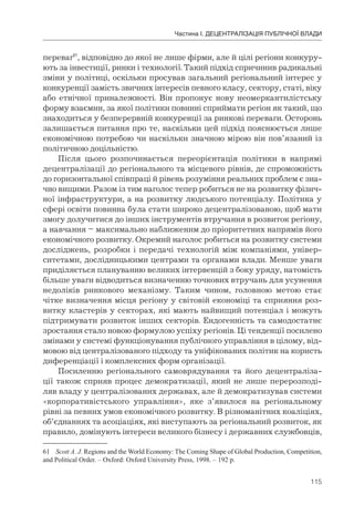 115
Частина І. ДЕЦЕНТРАЛІЗАЦІЯ ПУБЛІЧНОЇ ВЛАДИ
переваг61
, відповідно до якої не лише фірми, але й цілі регіони конкуру-
ють за інвестиції, ринки і технології. Такий підхід спричинив радикальні
зміни у політиці, оскільки просував загальний регіональний інтерес у
конкуренції замість звичних інтересів певного класу, сектору, статі, віку
або етнічної приналежності. Він пропонує нову неомеркантилістську
форму взаємин, за якої політики повинні сприймати регіон як такий, що
знаходиться у безперервній конкуренції за ринкові переваги. Осторонь
залишається питання про те, наскільки цей підхід пояснюється лише
економічною потребою чи наскільки значною мірою він пов’язаний із
політичною доцільністю.
Після цього розпочинається переорієнтація політики в напрямі
децентралізації до регіонального та місцевого рівнів, де спроможність
до горизонтальної співпраці й рівень розуміння реальних проблем є зна-
чно вищими. Разом із тим наголос тепер робиться не на розвитку фізич-
ної інфраструктури, а на розвитку людського потенціалу. Політика у
сфері освіти повинна була стати широко децентралізованою, щоб мати
змогу долучитися до інших інструментів втручання в розвиток регіону,
а навчання – максимально наближеним до пріоритетних напрямів його
економічного розвитку. Окремий наголос робиться на розвитку системи
досліджень, розробки і передачі технологій між компаніями, універ-
ситетами, дослідницькими центрами та органами влади. Менше уваги
приділяється плануванню великих інтервенцій з боку уряду, натомість
більше уваги відводиться визначенню точкових втручань для усунення
недоліків ринкового механізму. Таким чином, головною метою стає
чітке визначення місця регіону у світовій економіці та сприяння роз-
витку кластерів у секторах, які мають найвищий потенціал і можуть
підтримувати розвиток інших секторів. Ендогенність та самодостатнє
зростання стало новою формулою успіху регіонів. Ці тенденції посилено
змінами у системі функціонування публічного управління в цілому, від-
мовою від централізованого підходу та уніфікованих політик на користь
диференціації і комплексних форм організації.
Посиленню регіонального самоврядування та його децентраліза-
ції також сприяв процес демократизації, який не лише перерозподі-
ляв владу у централізованих державах, але й демократизував системи
«корпоративістського управління», яке з’явилося на регіональному
рівні за певних умов економічного розвитку. В різноманітних коаліціях,
об’єднаннях та асоціаціях, які виступають за регіональний розвиток, як
правило, домінують інтереси великого бізнесу і державних службовців,
61 Scott A. J. Regions and the World Economy: The Coming Shape of Global Production, Competition,
and Political Order. – Oxford: Oxford University Press, 1998. – 192 p.
 