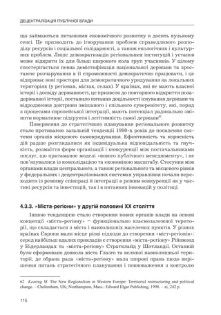 116
ДЕЦЕНТРАЛІЗАЦІЯ ПУБЛІЧНОЇ ВЛАДИ
що займаються питаннями економічного розвитку в досить вузькому
сенсі. Це призводить до ігнорування проблем справедливого розпо-
ділу ресурсів і соціальної солідарності, а також екологічних і культур-
них проблем. Лише демократизація регіональних інституцій і установ
може відкрити їх для більш широкого кола груп учасників. У цілому
спостерігається певна демістифікація національної держави та зрос-
таюче розчарування в її спроможності демократично працювати, і це
відкриває нові простори для демократичного урядування на локальних
територіях (у регіонах, містах, селах). У країнах, які не мають власної
історії і досвіду державності, це призвело до повторного відкриття поза-
державної історії, поставило питання доцільності існування держави та
відродження доктрини змішаного і спільного суверенітету, які, поряд
з процесами європейської інтеграції, мають потенціал радикально змі-
нити нормативне підґрунтя і легітимність самої держави62
.
Повернення до стратегічного планування регіонального розвитку
стало противагою загальній тенденції 1990-х років до посилення сис-
теми органів місцевого самоврядування. Ефективність та корисність
дій радше розглядалися як індивідуальна відповідальність та гнуч-
кість, розмаїття форм організації і конкуренції між постачальниками
послуг, що притаманне моделі «нового публічного менеджменту», і не
пов’язувалися із консолідацією та економікою масштабу. Стосунки між
органами влади центрального, а також регіонального та місцевого рівнів
у федеральних і децентралізованих системах управління почали пере-
ходити із режиму співпраці й інтеграції в режим конкуренції як у час-
тині ресурсів та інвестицій, так і в питаннях інновацій у політиці.
4.3.3.	«Міста-регіони»	у	другій	половині	ХХ	століття
Іншою тенденцією стало створення нових органів влади на основі
концепції «міста-регіону» – функціонально взаємозалежної терито-
рії, що складається з міста і навколишніх населених пунктів. У різних
країнах Європи мали місце різні підходи до створення «міст-регіонів»:
серед найбільш вдалих прикладів є створення «міста-регіону» Рійнмонд
у Нідерландах та «міста-регіону» Стратклайд у Шотландії. Останній
було сформовано довкола міста Глазго та великої навколишньої тери-
торії, де обрана рада «міста-регіону» мала широкі права щодо вирі-
шення питань стратегічного планування і повноваження з контролю
62 Keating M. The New Regionalism in Western Europe: Territorial restructuring and political
change. – Cheltenham, UK; Northampton, Mass.: Edward Elgar Publishing, 1998. – xi, 242 p.
 