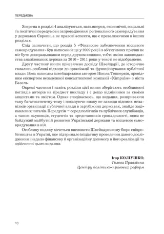 10
Зокрема в розділі 4 аналізуються, насамперед, економічні, соціальні
та політичні передумови запровадження регіонального самоврядування
у державах Європи, а не правові аспекти, що є превалюючими в інших
розділах.
Слід зазначити, що розділ 5 «Фінансове забезпечення місцевого
самоврядування» був написаний ще у 2009 році і з об‘єктивних причин не
міг бути доопрацьованим перед друком книжки, тобто зміни законодав-
ства аналізованих держав за 2010 - 2011 роки у тексті не відображено.
Другу частину книги присвячено досвіду Швейцарії, де історично
склались особливі підходи до організації та функціонування публічної
влади. Вона написана швейцарським автором Ніколь Топпервін, провід-
ним експертом незалежної консалтингової компанії «Ximpulse» з міста
Базель.
Окремі частини і навіть розділи цієї книги зберігають особливості
поглядів авторів на предмет викладу і є дещо відмінними за своїми
акцентами та змістом. Однак сподіваємось, що видання, розкриваючи
таку багатоаспектну тему і показуючи низку не завжди відомих меха-
нізмів організації публічної влади в зарубіжних державах, знайде заці-
кавлених читачів. Передусім – серед політиків та публічних службовців,
а також науковців, студентів та представників громадськості, яким не
байдужий майбутній розвиток Української держави та місцевого само-
врядування в ній.
Особливу подяку хочеться висловити Швейцарському бюро співро-
бітництва в Україні, яке підтримало ініціативу проведення даного дослі-
дження і надало фінансову й організаційну допомогу в його реалізації та
здійсненні цього видання.
Ігор КОЛІУШКО,
Голова Правління
Центру політико-правових реформ
ПЕРЕДМОВА
 