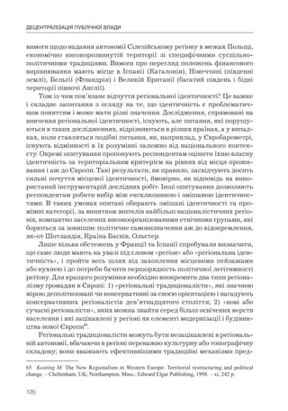 120
ДЕЦЕНТРАЛІЗАЦІЯ ПУБЛІЧНОЇ ВЛАДИ
вимоги щодо надання автономії Сілезійському регіону в межах Польщі,
економічно високорозвинутій території зі специфічними суспільно-
політичними традиціями. Вимоги про перегляд положень фінансового
вирівнювання мають місце в Іспанії (Каталонія), Німеччині (південні
землі), Бельгії (Фландрія) і Великій Британії (багатий південь і бідні
території півночі Англії).
Тож із чим пов’язане відчуття регіональної ідентичності? Це важке
і складне запитання з огляду на те, що ідентичність є проблематич-
ним поняттям і може мати різні значення. Дослідження, спрямовані на
вивчення регіональної ідентичності, існують, але питання, які порушу-
ються в таких дослідженнях, відрізняються в різних країнах, а у випад-
ках, коли ставляться подібні питання, як, наприклад, у Євробарометрі,
існують відмінності в їх розумінні залежно від національного контек-
сту. Окремі опитування пропонують респондентам оцінити їхню власну
ідентичність за територіальним критерієм на рівнях від місця прожи-
вання і аж до Європи. Такі результати, як правило, засвідчують досить
сильні почуття місцевої ідентичності, ймовірно, як відповідь на вико-
ристаний інструментарій дослідних робіт. Інші опитування дозволяють
респондентам робити вибір між ексклюзивною і змішаною ідентичнос-
тями. В таких умовах опитані обирають змішані ідентичності та про-
міжні категорії, за винятком жителів найбільш націоналістичних регіо-
нів, компактно заселених високоорганізованими етнічними групами, які
борються за зовнішнє політичне самовизначення аж до відокремлення,
як-от Шотландія, Країна Басків, Ольстер.
Лише кілька обстежень у Франції та Іспанії спробували визначити,
що саме люди мають на увазі під словом «регіон» або «регіональна іден-
тичність», і пройти весь шлях від захоплення місцевими пейзажами
або кухнею і до потреби бачити першорядність політичної легітимності
регіону. Для кращого розуміння необхідно виокремити два типи регіона-
лізму громадян в Європі: 1) «регіональні традиціоналісти», які значною
мірою деполітизовані чи консервативні за своєю орієнтацією і нагадують
консервативних регіоналістів дев’ятнадцятого століття; 2) «нові або
сучасні регіоналісти», яких можна знайти серед більш освічених верств
населення і які зацікавлені у регіоні як елементі модернізації і будівни-
цтва нової Європи65
.
Регіональні традиціоналісти можуть бути незацікавлені в регіональ-
ній автономії, вбачаючи в регіоні переважно культурну або топографічну
складову; вони вважають ефективнішими традиційні механізми пред-
65 Keating M. The New Regionalism in Western Europe: Territorial restructuring and political
change. – Cheltenham, UK; Northampton, Mass.: Edward Elgar Publishing, 1998. – xi, 242 p.
 