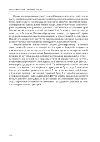 128
ДЕЦЕНТРАЛІЗАЦІЯ ПУБЛІЧНОЇ ВЛАДИ
Однак асиметрія компетенції потенційно породжує додаткові склад-
ності, іноді призводить до зменшення прозорості правовідносин, а також
може приховувати невиправдані економічні стимули внаслідок специ-
фічних рішень регіональних органів влади. Асиметрія також може ство-
рити додаткову напруженість у регіонах, які з плином часу стають при-
бічниками збільшення власної автономії і не бажають повертатися до
симетричної системи. Позитивні результати в короткостроковий період
не завжди знаходять своє підтвердження у довготривалій перспективі.
Окрім того, якщо свого часу було запроваджено асиметрію, повернення
до симетричної системи може стати досить проблематичним.
Запровадження асиметричної моделі децентралізації в Іспанії
дозволило забезпечити належний захист прав та інтересів національ-
них меншин держави (аж до реалізації ними права на внутрішнє полі-
тичне самовизначення шляхом фактичного перетворення національних
меншин на титульні нації в окремих автономних територіях), а отже –
заспокоїти на певний час націоналістичні й сепаратистські настрої,
послабити напруженість між регіонами і створило умови для стабіль-
ного переходу держави до демократії. Та якби окремі аспекти системи
децентралізованого асиметричного урядування було розроблено дещо
інакше, економічні результати могли б стати значно масштабнішими,
а іспанські регіони – автономні території були б істотно більш задово-
лені рівнем власної відповідальності. В будь-якому разі, нові демократії
можуть вивчити досвід Іспанії та розробити власні системи децентралі-
зації, спроможні забезпечити автономію і солідарність регіонів за мен-
ших витрат зусиль і ресурсів.
 