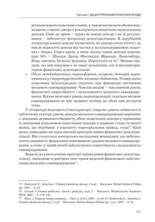131
Частина І. ДЕЦЕНТРАЛІЗАЦІЯ ПУБЛІЧНОЇ ВЛАДИ
встановлювати податкові ставки, а також визначати обсяги над-
ходжень з інших джерел реалізуються винятково щодо власних
доходів. Саме це право – право на власні доходи і на їх регулю-
вання – забезпечує фіскальну децентралізацію. В зарубіжній
літературі власні доходи визначають як доходи sensu stricto і до
них не відносять доходи від частки у загальнодержавних подат-
ках і зборах. Серед країн, у яких частка таких доходів переви-
щує 50% – Швеція, Данія, Фінляндія, Франція, Люксембург,
Кіпр, Австрія, Бельгія, Ірландія, Португалія та ін.75
. Можна ска-
зати, що цей показник є не лише кількісним, але й якісним кри-
терієм фінансової децентралізації.
• Обсяг міжбюджетних трансфертів, зокрема, дотацій вирів-
нювання у структурі доходів місцевих бюджетів. Розмір цього
показника безпосередньо свідчить про фінансову автономію
місцевого самоврядування. Чим він вищий – тим нижчий рівень
фінансової самостійності і незалежності місцевого самовряду-
вання. Відтак нижчим є рівень децентралізації, оскільки місцеве
самоврядування не має жодного впливу на обсяг цих ресурсів
тощо.
У літературі виділяють й інші критерії, зокрема: рівень зайнятості в
публічному секторі; рівень доходів місцевого самоврядування порівняно
з доходами державного бюджету; обсяг податкових доходів у порівнянні
із загальним показником податкових доходів у державі; стану та якості
майна, що перебуває у власності територіальних громад, тощо76
. Крім
цього, знаходимо ще один якісний критерій оцінки фінансової децентра-
лізації. Він стосується контрольно-наглядових механізмів, що забезпе-
чують законність фінансових повноважень органів місцевого самовряду-
вання, а отже, у такий спосіб забезпечують самостійність і незалежність
самоврядування.
Беручи до уваги основні критерії оцінки рівня фінансової децентра-
лізації, знаходимо в доктрині опис трьох моделей фінансового забезпе-
чення місцевого самоврядування77
:
75 Ruśkowski E., Salachna J. Finanse lokalne po akcesji, 2 wyd. – Warszawa: Wolters Kluwer Polska
Sp., 2007. – S. 42.
76 Owsiak S. Finanse publiczne. Teoria і praktyka, wyd. 3. – Warszawa: Wydawnictwo Naukowe
PWN, 2005. – S. 134–136.
77 Blanc J. Finances locales compares. – Paris: L.G.D.J, 2002. – p. 66–67; Ruśkowski E., Salachna J.
Finanse lokalne po akcesji, 2 wyd. – Warszawa: Wolters Kluwer Polska Sp. z o.o., 2007. – S. 41.
 