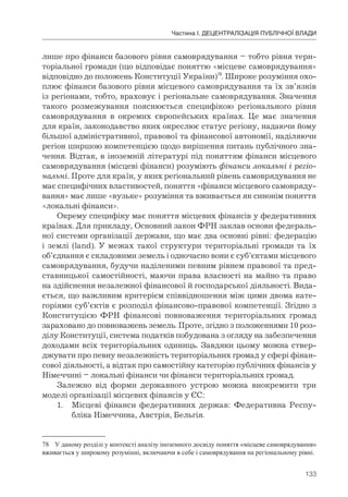 133
Частина І. ДЕЦЕНТРАЛІЗАЦІЯ ПУБЛІЧНОЇ ВЛАДИ
лише про фінанси базового рівня самоврядування – тобто рівня тери-
торіальної громади (що відповідає поняттю «місцеве самоврядування»
відповідно до положень Конституції України)78
. Широке розуміння охо-
плює фінанси базового рівня місцевого самоврядування та їх зв’язків
із регіонами, тобто, враховує і регіональне самоврядування. Значення
такого розмежування пояснюється специфікою регіонального рівня
самоврядування в окремих європейських країнах. Це має значення
для країн, законодавство яких окреслює статус регіону, надаючи йому
більшої адміністративної, правової та фінансової автономії, наділяючи
регіон ширшою компетенцією щодо вирішення питань публічного зна-
чення. Відтак, в іноземній літературі під поняттям фінанси місцевого
самоврядування (місцеві фінанси) розуміють фінанси локальні і регіо-
нальні. Проте для країн, у яких регіональний рівень самоврядування не
має специфічних властивостей, поняття «фінанси місцевого самовряду-
вання» має лише «вузьке» розуміння та вживається як синонім поняття
«локальні фінанси».
Окрему специфіку має поняття місцевих фінансів у федеративних
країнах. Для прикладу, Основний закон ФРН заклав основи федераль-
ної системи організації держави, що має два основні рівні: федерацію
і землі (land). У межах такої структури територіальні громади та їх
об’єднання є складовими земель і одночасно вони є суб’єктами місцевого
самоврядування, будучи наділеними певним рівнем правової та пред-
ставницької самостійності, маючи права власності на майно та право
на здійснення незалежної фінансової й господарської діяльності. Вида-
ється, що важливим критерієм співвідношення між цими двома кате-
горіями суб’єктів є розподіл фінансово-правової компетенції. Згідно з
Конституцією ФРН фінансові повноваження територіальних громад
зараховано до повноважень земель. Проте, згідно з положеннями 10 роз-
ділу Конституції, система податків побудована з огляду на забезпечення
доходами всіх територіальних одиниць. Завдяки цьому можна ствер-
джувати про певну незалежність територіальних громад у сфері фінан-
сової діяльності, а відтак про самостійну категорію публічних фінансів у
Німеччині – локальні фінанси чи фінанси територіальних громад.
Залежно від форми державного устрою можна виокремити три
моделі організації місцевих фінансів у ЄС:
1. Місцеві фінанси федеративних держав: Федеративна Респу-
бліка Німеччина, Австрія, Бельгія.
78 У даному розділі у контексті аналізу іноземного досвіду поняття «місцеве самоврядування»
вживається у широкому розумінні, включаючи в себе і самоврядування на регіональному рівні.
 