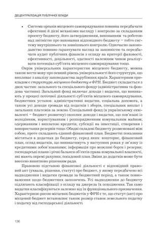 136
ДЕЦЕНТРАЛІЗАЦІЯ ПУБЛІЧНОЇ ВЛАДИ
• Система органів місцевого самоврядування повинна передбачати
ефективні й дієві механізми нагляду і контролю за складанням
проекту бюджету, його затвердженням, виконанням та роботою
над звітністю про виконання відповідного бюджету – тобто сис-
тему внутрішнього та зовнішнього контролю. Одночасно законо-
давство повинно гарантувати нагляд за законністю та передба-
чати аудит публічних фінансів з огляду на критерії фаховості,
ефективності, доцільності, здатності належним чином реалізу-
вати потенціал суб’єкта місцевого самоврядування тощо.
Окрім універсальних характеристик місцевого бюджету, можна
також вести мову про певний рівень універсальності його структури, що
випливає з аналізу законодавства зарубіжних країн. Характерним при-
кладом є структура місцевого бюджету в ФРН. Бюджет складається з
двох частин: загального та спеціального фонду (адміністративна та фон-
дова частини). Загальний фонд включає доходи і видатки, що виника-
ють у процесі поточної діяльності суб’єктів місцевого самоврядування,
бюджетних установ: адміністративні видатки, соціальна допомога, а
також усі доходи громади від податків і зборів, спеціальних виплат і
загальних платежів за землю. Спеціальний фонд (в українському екві-
валенті – бюджет розвитку) охоплює доходи і видатки, що пов’язані із
володінням, користуванням і розпорядженням комунальним майном;
одержанням і виплатою кредитів; субсидії на інвестиції, створення і
використання резервів тощо. Обидві складові бюджету розмежовані між
собою, проте складають єдиний фінансовий план. Бюджетні показники
містяться в додатках до бюджету, серед яких: кошторис, фінансовий
план, огляд видатків, що виникатимуть у наступних роках у зв’язку із
кредитними зобов’язаннями; інформація про можливі борги і резерви;
господарські плани і річні баланси об’єктів права комунальної власності,
які мають окремі рахунки; посадовий план. Зміни до додатків може бути
внесено винятково рішенням ради.
Правовою підставою фінансової діяльності є відповідний право-
вий акт (ухвала, рішення, статут) про бюджет, у якому передбачено всі
надходження і видатки громади за бюджетний період, а також повно-
важення щодо бюджетних запозичень. Усі надходження до бюджету
підлягають класифікації з огляду на джерела їх походження. Так само
видатки класифікуються залежно від їх функціонального призначення.
Характерною рисою місцевих бюджетів у ФРН є те, що статут (акт) про
місцевий бюджет встановлює також розмір ставок земельного податку
і податку від господарської діяльності.
 