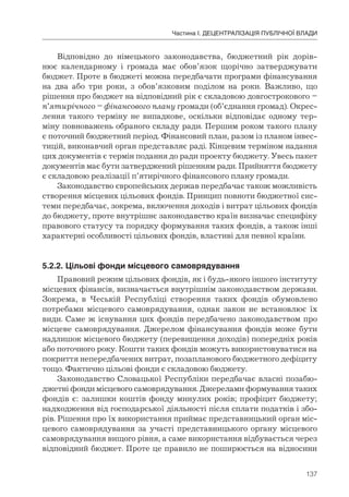 137
Частина І. ДЕЦЕНТРАЛІЗАЦІЯ ПУБЛІЧНОЇ ВЛАДИ
Відповідно до німецького законодавства, бюджетний рік дорів-
нює календарному і громада має обов’язок щорічно затверджувати
бюджет. Проте в бюджеті можна передбачати програми фінансування
на два або три роки, з обов’язковим поділом на роки. Важливо, що
рішення про бюджет на відповідний рік є складовою довгострокового –
п’ятирічного – фінансового плану громади (об’єднання громад). Окрес-
лення такого терміну не випадкове, оскільки відповідає одному тер-
міну повноважень обраного складу ради. Першим роком такого плану
є поточний бюджетний період. Фінансовий план, разом із планом інвес-
тицій, виконавчий орган представляє раді. Кінцевим терміном надання
цих документів є термін подання до ради проекту бюджету. Увесь пакет
документів має бути затверджений рішенням ради. Прийняття бюджету
є складовою реалізації п’ятирічного фінансового плану громади.
Законодавство європейських держав передбачає також можливість
створення місцевих цільових фондів. Принцип повноти бюджетної сис-
теми передбачає, зокрема, включення доходів і витрат цільових фондів
до бюджету, проте внутрішнє законодавство країн визначає специфіку
правового статусу та порядку формування таких фондів, а також інші
характерні особливості цільових фондів, властиві для певної країни.
5.2.2.	Цільові	фонди	місцевого	самоврядування
Правовий режим цільових фондів, як і будь-якого іншого інституту
місцевих фінансів, визначається внутрішнім законодавством держави.
Зокрема, в Чеській Республіці створення таких фондів обумовлено
потребами місцевого самоврядування, однак закон не встановлює їх
види. Саме ж існування цих фондів передбачено законодавством про
місцеве самоврядування. Джерелом фінансування фондів може бути
надлишок місцевого бюджету (перевищення доходів) попередніх років
або поточного року. Кошти таких фондів можуть використовуватися на
покриття непередбачених витрат, позапланового бюджетного дефіциту
тощо. Фактично цільові фонди є складовою бюджету.
Законодавство Словацької Республіки передбачає власні позабю-
джетні фонди місцевого самоврядування. Джерелами формування таких
фондів є: залишки коштів фонду минулих років; профіцит бюджету;
надходження від господарської діяльності після сплати податків і збо-
рів. Рішення про їх використання приймає представницький орган міс-
цевого самоврядування за участі представницького органу місцевого
самоврядування вищого рівня, а саме використання відбувається через
відповідний бюджет. Проте це правило не поширюється на відносини
 