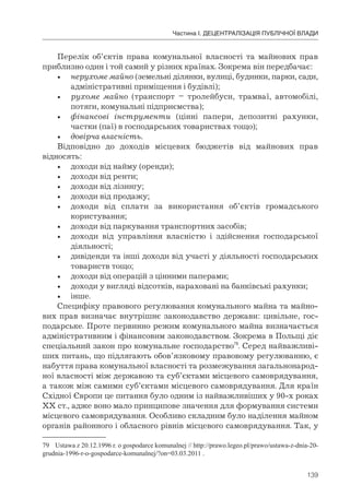 139
Частина І. ДЕЦЕНТРАЛІЗАЦІЯ ПУБЛІЧНОЇ ВЛАДИ
Перелік об’єктів права комунальної власності та майнових прав
приблизно один і той самий у різних країнах. Зокрема він передбачає:
• нерухоме майно (земельні ділянки, вулиці, будинки, парки, сади,
адміністративні приміщення і будівлі);
• рухоме майно (транспорт – тролейбуси, трамваї, автомобілі,
потяги, комунальні підприємства);
• фінансові інструменти (цінні папери, депозитні рахунки,
частки (паї) в господарських товариствах тощо);
• довірча власність.
Відповідно до доходів місцевих бюджетів від майнових прав
відносять:
• доходи від найму (оренди);
• доходи від ренти;
• доходи від лізингу;
• доходи від продажу;
• доходи від сплати за використання об’єктів громадського
користування;
• доходи від паркування транспортних засобів;
• доходи від управління власністю і здійснення господарської
діяльності;
• дивіденди та інші доходи від участі у діяльності господарських
товариств тощо;
• доходи від операцій з цінними паперами;
• доходи у вигляді відсотків, нараховані на банківські рахунки;
• інше.
Специфіку правового регулювання комунального майна та майно-
вих прав визначає внутрішнє законодавство держави: цивільне, гос-
подарське. Проте первинно режим комунального майна визначається
адміністративним і фінансовим законодавством. Зокрема в Польщі діє
спеціальний закон про комунальне господарство79
. Серед найважливі-
ших питань, що підлягають обов’язковому правовому регулюванню, є
набуття права комунальної власності та розмежування загальнонарод-
ної власності між державою та суб’єктами місцевого самоврядування,
а також між самими суб’єктами місцевого самоврядування. Для країн
Східної Європи це питання було одним із найважливіших у 90-х роках
ХХ ст., адже воно мало принципове значення для формування системи
місцевого самоврядування. Особливо складним було наділення майном
органів районного і обласного рівнів місцевого самоврядування. Так, у
79 Ustawa z 20.12.1996 r. o gospodarce komunalnej // http://prawo.legeo.pl/prawo/ustawa-z-dnia-20-
grudnia-1996-r-o-gospodarce-komunalnej/?on=03.03.2011 .
 