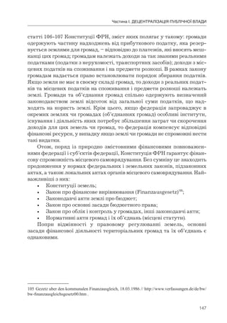 147
Частина І. ДЕЦЕНТРАЛІЗАЦІЯ ПУБЛІЧНОЇ ВЛАДИ
статті 106-107 Конституції ФРН, зміст яких полягає у такому: громади
одержують частину надходжень від прибуткового податку, яка резер-
вується землями для громад, – відповідно до платежів, які вносять меш-
канці цих громад; громадам належать доходи за так званими реальними
податками (податки з нерухомості, транспортних засобів); доходи з міс-
цевих податків на споживання і на предмети розкоші. В рамках закону
громадам надається право встановлювати порядок збирання податків.
Якщо земля не має в своєму складі громад, то доходи з реальних подат-
ків та місцевих податків на споживання і предмети розкоші належать
землі. Громади та об’єднання громад спільно одержують визначений
законодавством землі відсоток від загальної суми податків, що над-
ходять на користь землі. Крім цього, якщо федерація запроваджує в
окремих землях чи громадах (об’єднаннях громад) особливі інститути,
існування і діяльність яких потребує збільшення затрат чи скорочення
доходів для цих земель чи громад, то федерація компенсує відповідні
фінансові ресурси, у випадку якщо землі чи громади не спроможні нести
такі видатки.
Отож, поряд із природно змістовними фінансовими повноважен-
нями федерації і суб’єктів федерації, Конституція ФРН гарантує фінан-
сову спроможність місцевого самоврядування. Без сумніву це знаходить
продовження у нормах федеральних і земельних законів, підзаконних
актах, а також локальних актах органів місцевого самоврядування. Най-
важливіші з них:
• Конституції земель;
• Закон про фінансове вирівнювання (Finanzausgesetz)105
;
• Законодавчі акти землі про бюджет;
• Закон про основні засади бюджетного права;
• Закон про облік і контроль у громадах, інші законодавчі акти;
• Нормативні акти громад і їх об’єднань (місцеві статути).
Попри відмінності у правовому регулюванні земель, основні
засади фінансової діяльності територіальних громад та їх об’єднань є
однаковими.
105 Gezetz uber den kommunalen Finanzausgleich, 18.03.1986 // http://www.verfassungen.de/de/bw/
bw-finanzausgleichsgesetz00.htm .
 