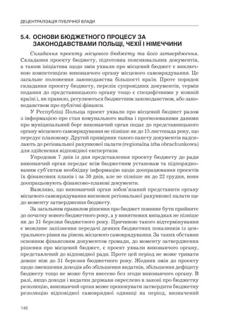 148
ДЕЦЕНТРАЛІЗАЦІЯ ПУБЛІЧНОЇ ВЛАДИ
5.4.	 ОСНОВИ	БЮДЖЕТНОГО	ПРОЦЕСУ	ЗА	
	 ЗАКОНОДАВСТВАМИ	ПОЛЬЩІ,	ЧЕХІЇ	І	НІМЕЧЧИНИ
Складання проекту місцевого бюджету та його затвердження.
Складання проекту бюджету, підготовка пояснювальних документів,
а також ініціатива щодо змін ухвали про місцевий бюджет є виключ-
ною компетенцією виконавчого органу місцевого самоврядування. Це
загальне положення законодавства більшості країн. Проте порядок
складання проекту бюджету, перелік супровідних документів, термін
подання до представницького органу тощо є специфічними у кожній
країні і, як правило, регулюються бюджетним законодавством, або зако-
нодавством про публічні фінанси.
У Республіці Польща проект ухвали про місцевий бюджет разом
з інформацією про стан комунального майна і прогнозованими даними
про муніципальний борг виконавчий орган подає до представницького
органу місцевого самоврядування не пізніше як до 15 листопада року, що
передує плановому. Другий примірник такого пакету документів надси-
лають до регіональної рахункової палати (regionalna izba obrachunkowa)
для здійснення відповідної експертизи.
Упродовж 7 днів із дня представлення проекту бюджету до ради
виконавчий орган передає всім бюджетним установам та підпорядко-
ваним суб’єктам необхідну інформацію щодо доопрацювання проектів
їх фінансових планів і за 30 днів, але не пізніше як до 22 грудня, вони
доопрацьовують фінансово-планові документи.
Важливо, що виконавчий орган зобов’язаний представити органу
місцевого самоврядування висновок регіональної рахункової палати ще
до моменту затвердження бюджету.
За загальним правилом рішення про бюджет повинне бути прийняте
до початку нового бюджетного року, а у виняткових випадках не пізніше
як до 31 березня бюджетного року. Причиною такого відтермінування
є можливе запізнення передачі деяких бюджетних показників із цен-
трального рівня на рівень місцевого самоврядування. За таких обставин
основним фінансовим документом громади, до моменту затвердження
рішення про місцевий бюджет, є проект ухвали виконавчого органу,
представлений до відповідної ради. Проте цей період не може тривати
довше ніж до 31 березня бюджетного року. Жодних змін до проекту
щодо зменшення доходів або збільшення видатків, збільшення дефіциту
бюджету тощо не може бути внесено без згоди виконавчого органу. В
разі, якщо доходи і видатки держави окреслено в законі про бюджетну
резолюцію, виконавчий орган може пропонувати затвердити бюджетну
резолюцію відповідної самоврядної одиниці на період, визначений
 