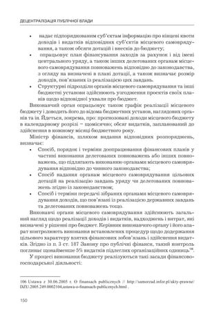 150
ДЕЦЕНТРАЛІЗАЦІЯ ПУБЛІЧНОЇ ВЛАДИ
• надає підпорядкованим суб’єктам інформацію про кінцеві квоти
доходів і видатків відповідних суб’єктів місцевого самовряду-
вання, а також обсяги дотацій і внесків до бюджету;
• опрацьовує план фінансування заходів за рахунок і від імені
центрального уряду, а також інших делегованих органам місце-
вого самоврядування повноважень відповідно до законодавства,
з огляду на визначені в плані дотації, а також визначає розмір
доходів, пов’язаних із реалізацією цих завдань.
• Структурні підрозділи органів місцевого самоврядування та інші
бюджетні установи здійснюють узгодження проектів своїх пла-
нів щодо відповідної ухвали про бюджет.
Виконавчий орган опрацьовує також графік реалізації місцевого
бюджету і доводить його до відома бюджетних установ, наглядових орга-
нів та ін. Йдеться, зокрема, про: прогнозовані доходи місцевого бюджету
в календарному розрізі – щомісячно; обсяг видатків, запланований до
здійснення в кожному місяці бюджетного року.
Міністр фінансів, шляхом видання відповідних розпоряджень,
визначає:
• Спосіб, порядок і терміни доопрацювання фінансових планів у
частині виконання делегованих повноважень або інших повно-
важень, що підлягають виконанню органами місцевого самовря-
дування відповідно до чинного законодавства;
• Спосіб надання органам місцевого самоврядування цільових
дотацій на реалізацію завдань уряду чи делегованих повнова-
жень згідно із законодавством;
• Спосіб і терміни передачі зібраних органами місцевого самовря-
дування доходів, що пов’язані із реалізацією державних завдань
та делегованих повноважень тощо.
Виконавчі органи місцевого самоврядування здійснюють загаль-
ний нагляд щодо реалізації доходів і видатків, надходжень і витрат, які
визначені у рішенні про бюджет. Керівник виконавчого органу і його апа-
рат контролюють виконання встановлених процедур щодо додержання
цільового характеру взятих фінансових зобов’язань і здійснення видат-
ків. Згідно із п. 3 ст. 187 Закону про публічні фінанси, такий контроль
поглинає щонайменше 5% видатків підлеглих організаційних одиниць106
.
У процесі виконання бюджету реалізуються такі засади фінансово-
господарської діяльності:
106 Ustawa z 30.06.2005 r. O finansach publicznych // http://samorzad.infor.pl/akty-prawne/
DZU.2005.249.0002104,ustawa-o-finansach-publicznych.html .
 