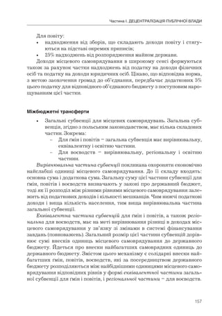 157
Частина І. ДЕЦЕНТРАЛІЗАЦІЯ ПУБЛІЧНОЇ ВЛАДИ
Для повіту:
• надходження від зборів, що складають доходи повіту і стягу-
ються на підставі окремих приписів;
• 25% надходжень від розпорядження майном держави.
Доходи місцевого самоврядування в широкому сенсі формуються
також за рахунок частки надходжень від податку на доходи фізичних
осіб та податку на доходи юридичних осіб. Цікаво, що відповідна норма,
з метою заохочення громад до об’єднання, передбачає додаткових 5%
цього податку для відповідного об’єднаного бюджету з поступовим наро-
щуванням цієї частки.
Міжбюджетні	трансферти
• Загальні субвенції для місцевих самоврядувань. Загальна суб-
венція, згідно з польським законодавством, має кілька складових
частин. Зокрема:
– Для ґмін і повітів – загальна субвенція має вирівнювальну,
еквівалентну і освітню частини.
– Для воєводств – вирівнювальну, регіональну і освітню
частини.
Вирівнювальна частина субвенції покликана охороняти економічно
найслабші одиниці місцевого самоврядування. До її складу входять:
основна сума і додаткова сума. Загальну суму цієї частини субвенції для
ґмін, повітів і воєводств визначають у законі про державний бюджет,
тоді як її розподіл між різними рівнями місцевого самоврядування зале-
жить від податкових доходів і кількості мешканців. Чим нижчі податкові
доходи і вища кількість населення, тим вища вирівнювальна частина
загальної субвенції.
Еквівалентна частина субвенцій для ґмін і повітів, а також регіо-
нальна для воєводств, має на меті вирівнювання різниці в доходах міс-
цевого самоврядування у зв’язку зі змінами в системі фінансування
завдань (повноважень). Загальний розмір цієї частини субвенцій дорів-
нює сумі внесків одиниць місцевого самоврядування до державного
бюджету. Йдеться про внески найбагатших самоврядних одиниць до
державного бюджету. Змістом цього механізму є солідарні внески най-
багатших ґмін, повітів, воєводств, які за посередництвом державного
бюджету розподіляються між найбіднішими одиницями місцевого само-
врядування відповідних рівнів у формі еквівалентної частини загаль-
ної субвенції для ґмін і повітів, і регіональної частини – для воєводств.
 
