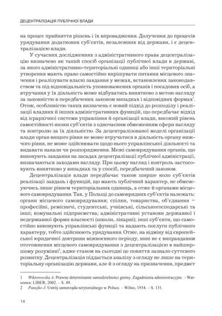 14
ДЕЦЕНТРАЛІЗАЦІЯ ПУБЛІЧНОЇ ВЛАДИ
на процес прийняття рішень і їх впровадження. Долучення до процесів
урядування додаткових суб’єктів, незалежних від держави, і є децен-
тралізацією влади.
У сучасних дослідженнях з адміністративного права децентраліза-
цію визначено як такий спосіб організації публічної влади в державі,
за якого адміністративно-територіальні одиниці або інші територіальні
утворення мають право самостійно вирішувати питання місцевого зна-
чення і реалізувати власні завдання у межах, встановлених законодав-
ством та під відповідальність уповноважених органів і посадових осіб, а
втручання у їх діяльність може відбуватись винятково з метою нагляду
за законністю в передбачених законом випадках і відповідних формах1
.
Отож, особливістю таких визначень є новий підхід до розподілу і реалі-
зації владних й інших адміністративних функцій, що передбачає відхід
від ієрархічної системи управління й організації влади, високий рівень
самостійності низки суб’єктів з одночасним обмеженням сфери нагляду
та контролю за їх діяльністю. За децентралізованої моделі організації
влади орган вищого рівня не може втручатися в діяльність органу ниж-
чого рівня, не може здійснювати щодо нього управлінської діяльності та
видавати накази чи розпорядження. Межі самоврядування органів, що
виконують завдання на засадах децентралізації публічної адміністрації,
визначаються заходами нагляду. При цьому нагляд і контроль застосо-
вують винятково у випадках та у спосіб, передбачений законом.
Децентралізація влади передбачає також ширше коло суб’єктів
реалізації завдань і функцій, що мають публічний характер, не обмеж-
уючись лише рівнем територіальних одиниць, а отже й органами місце-
вого самоврядування. Так, у Польщі до самоврядних суб’єктів належать:
органи місцевого самоврядування; спілки, товариства, об’єднання –
професійні, ремісничі, студентські, учнівські, сільськогосподарські та
інші; комунальні підприємства; адміністративні установи державної і
недержавної форми власності (школи, лікарні); інші суб’єкти, що само-
стійно виконують управлінські функції та надають послуги публічного
характеру, тобто здійснюють урядування. Отже, на відміну від європей-
ської юридичної доктрини міжвоєнного періоду, нині не є виправданим
ототожнення місцевого самоврядування з децентралізацією в найшир-
шому розумінні2
, адже станом на сьогодні це поняття зазнало суттєвого
розвитку. Децентралізація піддається аналізу з огляду не лише на тери-
торіальну організацію держави, але й з огляду на призначення, предмет
1 Wiktorowska A. Prawne determinante samodzielności gminy. Zagadnienia administracyjne. – War-
szawa: LIBER, 2002. – S. 49.
2 Panejko J. Ustrój samorządu terytorialnego w Polsce. – Wilno, 1934. – S. 131.
 