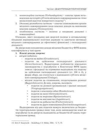 159
Частина І. ДЕЦЕНТРАЛІЗАЦІЯ ПУБЛІЧНОЇ ВЛАДИ
1. композиційна система (Verbundsystem) – означає право вста-
новлених категорій суб’єктів місцевого самоврядування на чітко
визначений відсоток конкретного податку112
;
2. (дольова) розподільча система – означає повноваження органів
місцевого самоврядування щодо власних доходів на виконання
власних завдань (Trennsystem);
3. комбінована система – полягає у поєднанні дольової і
композиційної.
Очевидно, зміст поєднання цих моделей полягає в оптимальному
поєднанні вирівнювальної політики держави та одночасно мотивації
місцевого самоврядування до ефективної фінансової і господарської
діяльності.
За джерелами походження доходи місцевих бюджетів у ФРН можна
класифікувати у такі групи:
1. Власні доходи, зокрема:
• місцеві податки:
– податок на майно (Grundsteuer);
– податок на здійснення господарської діяльності
(Gewerbesteuer); Характерною особливістю німецького
законодавства є передбачене в Конституції ФРН право
земель і федерації на отримання надходжень від податку
на здійснення господарської діяльності (ст. 106 п. 6), у
формі збору, що стягується з відповідного суб’єкта місце-
вого самоврядування (Umlage);
– місцеві податки на споживання, оподаткування розкоші
(Bagatellsteuern). До них, зокрема, належать:
 податок на розваги (розважальні і гральні заклади)
(Vergnugungssteuer);
 податок з власників собак (Hundesteuer);
 податок на напої (Getrankesteuer);
 податок на морозиво (Speiseeissteuer);
 податок на мисливство (Jagadsteuer);
 податок на рибальство (Fischereisteuer);
 податок на друге помешкання (Zweitwohnungssteuer).
Надходження від цих податків можуть включатися до бюдже-
тів територіальних громад лише тоді, коли законодавство землі не
передбачає їх як джерела надходжень до бюджетів об’єднань тери-
торіальних громад.
112 Birk D. Steuerrecht. – Heidelberg: C.F. Müller, 2004. – S. 71, 95.
 