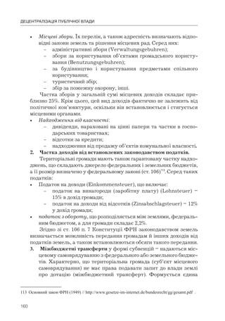 160
ДЕЦЕНТРАЛІЗАЦІЯ ПУБЛІЧНОЇ ВЛАДИ
• Місцеві збори. Їх перелік, а також адресність визначають відпо-
відні закони земель та рішення місцевих рад. Серед них:
– адміністративні збори (Verwaltungsgebuhren);
– збори за користування об’єктами громадського користу-
вання (Benutzungsgebuhren);
– за будівництво і користування предметами спільного
користування;
– туристичний збір;
– збір за пожежну охорону, інші.
Частка зборів у загальній сумі місцевих доходів складає при-
близно 25%. Крім цього, цей вид доходів фактично не залежить від
політичної кон’юнктури, оскільки він встановлюється і стягується
місцевими органами.
• Надходження від власності:
– дивіденди, нараховані на цінні папери та частки в госпо-
дарських товариствах;
– відсотки за кредити;
– надходження від продажу об’єктів комунальної власності.
2. Частка доходів від встановлених законодавством податків.
Територіальні громади мають також гарантовану частку надхо-
джень, що складають джерело федеральних і земельних бюджетів,
а її розмір визначено у федеральному законі (ст. 106)113
. Серед таких
податків:
• Податок на доходи (Einkommensteuer), що включає:
– податок на винагороди (заробітну плату) (Lohnsteuer) –
15% в дохід громади;
– податок на доходи від відсотків (Zinsabschlagsteuer) – 12%
у дохід громади;
• податок з обороту, що розподіляється між землями, федераль-
ним бюджетом, а для громади складає 2,2%.
Згідно зі ст. 106 п. 7 Конституції ФРН законодавством земель
визначається можливість передання громадам й інших доходів від
податків земель, а також встановлюються обсяги такого передання.
3. Міжбюджетні трансферти у формі субвенцій – надаються міс-
цевому самоврядуванню з федерального або земельного бюдже-
тів. Характерно, що територіальна громада (суб’єкт місцевого
самоврядування) не має права подавати запит до влади землі
про дотацію (міжбюджетний трансферт). Формується єдина
113 Основний закон ФРН (1949) // http://www.gesetze-im-internet.de/bundesrecht/gg/gesamt.pdf .
 